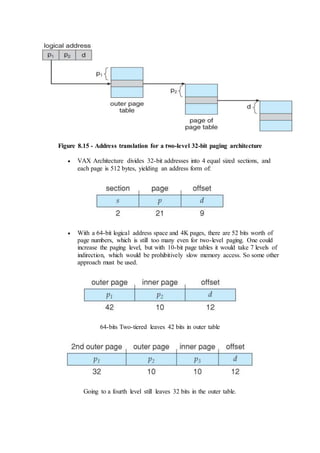 Figure 8.15 - Address translation for a two-level 32-bit paging architecture
 VAX Architecture divides 32-bit addresses into 4 equal sized sections, and
each page is 512 bytes, yielding an address form of:
 With a 64-bit logical address space and 4K pages, there are 52 bits worth of
page numbers, which is still too many even for two-level paging. One could
increase the paging level, but with 10-bit page tables it would take 7 levels of
indirection, which would be prohibitively slow memory access. So some other
approach must be used.
64-bits Two-tiered leaves 42 bits in outer table
Going to a fourth level still leaves 32 bits in the outer table.
 
