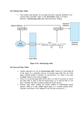 8.5.2 Hashed Page Tables
 One common data structure for accessing data that is sparsely distributed over
a broad range of possible values is with hash tables. Figure 8.16 below
illustrates a hashed page table using chain-and-bucket hashing:
Figure 8.16 - Hashed page table
8.6.3 Inverted Page Tables
 Another approach is to use an inverted page table. Instead of a table listing all
of the pages for a particular process, an inverted page table lists all of the
pages currently loaded in memory, for all processes. ( I.e. there is one entry
per frame instead of one entry per page. )
 Access to an inverted page table can be slow, as it may be necessary to search
the entire table in order to find the desired page ( or to discover that it is not
there. ) Hashing the table can help speedup the search process.
 Inverted page tables prohibit the normal method of implementing shared
memory, which is to map multiple logical pages to a common physical frame.
( Because each frame is now mapped to one and only one process. )
 