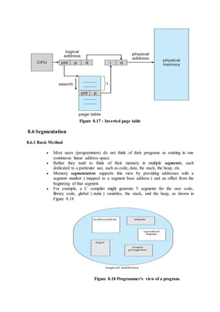 Figure 8.17 - Inverted page table
8.6 Segmentation
8.6.1 Basic Method
 Most users (programmers) do not think of their programs as existing in one
continuous linear address space.
 Rather they tend to think of their memory in multiple segments, each
dedicated to a particular use, such as code, data, the stack, the heap, etc.
 Memory segmentation supports this view by providing addresses with a
segment number ( mapped to a segment base address ) and an offset from the
beginning of that segment.
 For example, a C compiler might generate 5 segments for the user code,
library code, global ( static ) variables, the stack, and the heap, as shown in
Figure 8.18
Figure 8.18 Programmer's view of a program.
 