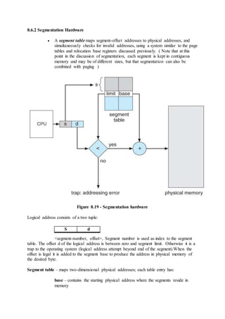 8.6.2 Segmentation Hardware
 A segment table maps segment-offset addresses to physical addresses, and
simultaneously checks for invalid addresses, using a system similar to the page
tables and relocation base registers discussed previously. ( Note that at this
point in the discussion of segmentation, each segment is kept in contiguous
memory and may be of different sizes, but that segmentation can also be
combined with paging )
Figure 8.19 - Segmentation hardware
Logical address consists of a two tuple:
<segment-number, offset>, Segment number is used as index to the segment
table. The offset d of the logical address is between zero and segment limit. Otherwise it is a
trap to the operating system (logical address attempt beyond end of the segment).When the
offset is legal it is added to the segment base to produce the address in physical memory of
the desired byte.
Segment table – maps two-dimensional physical addresses; each table entry has:
base – contains the starting physical address where the segments reside in
memory
S d
 