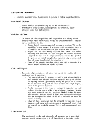 7.4 Deadlock Prevention
 Deadlocks can be prevented by preventing at least one of the four required conditions:
7.4.1 Mutual Exclusion
 Shared resources such as read-only files do not lead to deadlocks.
 Unfortunately some resources, such as printers and tape drives, require
exclusive access by a single process.
7.4.2 Hold and Wait
 To prevent this condition processes must be prevented from holding one or
more resources while simultaneously waiting for one or more others. There are
several possibilities for this:
o Require that all processes request all resources at one time. This can be
wasteful of system resources if a process needs one resource early in
its execution and doesn't need some other resource until much later.
o Require that processes holding resources must release them before
requesting new resources, and then re-acquire the released resources
along with the new ones in a single new request. This can be a problem
if a process has partially completed an operation using a resource and
then fails to get it re-allocated after releasing it.
o Either of the methods described above can lead to starvation if a
process requires one or more popular resources.
7.4.3 No Preemption
 Preemption of process resource allocations can prevent this condition of
deadlocks, when it is possible.
o One approach is that if a process is forced to wait when requesting a
new resource, then all other resources previously held by this process
are implicitly released, ( preempted ), forcing this process to re-acquire
the old resources along with the new resources in a single request,
similar to the previous discussion.
o Another approach is that when a resource is requested and not
available, then the system looks to see what other processes currently
have those resources and are themselves blocked waiting for some
other resource. If such a process is found, then some of their resources
may get preempted and added to the list of resources for which the
process is waiting.
o Either of these approaches may be applicable for resources whose
states are easily saved and restored, such as registers and memory, but
are generally not applicable to other devices such as printers and tape
drives.
7.4.4 Circular Wait
 One way to avoid circular wait is to number all resources, and to require that
processes request resources only in strictly increasing ( or decreasing ) order.
 