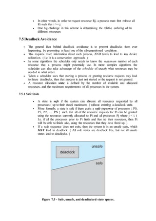  In other words, in order to request resource Rj, a process must first release all
Ri such that i >= j.
 One big challenge in this scheme is determining the relative ordering of the
different resources
7.5 Deadlock Avoidance
 The general idea behind deadlock avoidance is to prevent deadlocks from ever
happening, by preventing at least one of the aforementioned conditions.
 This requires more information about each process, AND tends to lead to low device
utilization. ( I.e. it is a conservative approach. )
 In some algorithms the scheduler only needs to know the maximum number of each
resource that a process might potentially use. In more complex algorithms the
scheduler can also take advantage of the schedule of exactly what resources may be
needed in what order.
 When a scheduler sees that starting a process or granting resource requests may lead
to future deadlocks, then that process is just not started or the request is not granted.
 A resource allocation state is defined by the number of available and allocated
resources, and the maximum requirements of all processes in the system.
7.5.1 Safe State
 A state is safe if the system can allocate all resources requested by all
processes ( up to their stated maximums ) without entering a deadlock state.
 More formally, a state is safe if there exists a safe sequence of processes { P0,
P1, P2, ..., PN } such that all of the resource requests for Pi can be granted
using the resources currently allocated to Pi and all processes Pj where j < i. (
I.e. if all the processes prior to Pi finish and free up their resources, then Pi
will be able to finish also, using the resources that they have freed up. )
 If a safe sequence does not exist, then the system is in an unsafe state, which
MAY lead to deadlock. ( All safe states are deadlock free, but not all unsafe
states lead to deadlocks. )
Figure 7.5 - Safe, unsafe, and deadlocked state spaces.
 
