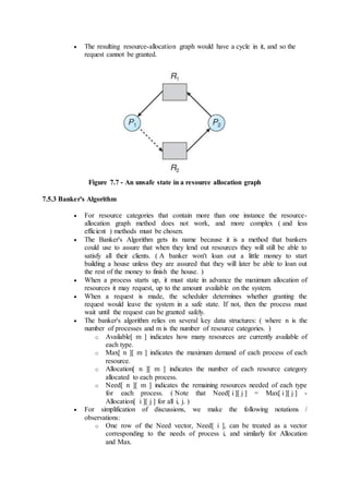  The resulting resource-allocation graph would have a cycle in it, and so the
request cannot be granted.
Figure 7.7 - An unsafe state in a resource allocation graph
7.5.3 Banker's Algorithm
 For resource categories that contain more than one instance the resource-
allocation graph method does not work, and more complex ( and less
efficient ) methods must be chosen.
 The Banker's Algorithm gets its name because it is a method that bankers
could use to assure that when they lend out resources they will still be able to
satisfy all their clients. ( A banker won't loan out a little money to start
building a house unless they are assured that they will later be able to loan out
the rest of the money to finish the house. )
 When a process starts up, it must state in advance the maximum allocation of
resources it may request, up to the amount available on the system.
 When a request is made, the scheduler determines whether granting the
request would leave the system in a safe state. If not, then the process must
wait until the request can be granted safely.
 The banker's algorithm relies on several key data structures: ( where n is the
number of processes and m is the number of resource categories. )
o Available[ m ] indicates how many resources are currently available of
each type.
o Max[ n ][ m ] indicates the maximum demand of each process of each
resource.
o Allocation[ n ][ m ] indicates the number of each resource category
allocated to each process.
o Need[ n ][ m ] indicates the remaining resources needed of each type
for each process. ( Note that Need[ i ][ j ] = Max[ i ][ j ] -
Allocation[ i ][ j ] for all i, j. )
 For simplification of discussions, we make the following notations /
observations:
o One row of the Need vector, Need[ i ], can be treated as a vector
corresponding to the needs of process i, and similarly for Allocation
and Max.
 