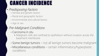 CANCER INCIDENCE
• Predisposing Factors
– Familial and genetic factors
– Racial and geographic factors
– Environmental and cultural factors
– Age or sex
• Pre-Malignant Conditions
– Carcinoma in situ
• Malignant cells are confined to epithelium without invasion across the
basement membrane
–Some benign tumors – not all benign tumors become malignant
–Miscellaneous conditions – certain inflammatory/hyperplastic
conditions
 