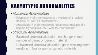 KARYOTYPIC ABNORMALITIES
• Numerical Abnormalities
– Polyploidy: # of chromosomes is a multiple of a haploid
(triploid, 3N with 69 chromosomes)
– Aneuploidy: # of chromosomes not an exact multiple of a
haploid (hypodiploid, 2N-1 with 45 chromosomes)
• Structural Abnormalities
–Balanced structural alteration: no change in total
number of genes or genetic material
–Unbalanced structural alteration: gene rearrangement
resulting in loss or gain or genetic materials
 