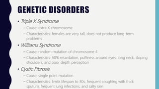 GENETIC DISORDERS
• Triple X Syndrome
– Cause: extra X chromosome
– Characteristics: females are very tall, does not produce long-term
problems
• Williams Syndrome
– Cause: random mutation of chromosome 4
– Characteristics: 50% retardation, puffiness around eyes, long neck, sloping
shoulders, and poor depth perception
• Cystic Fibrosis
– Cause: single point mutation
– Characteristics: limits lifespan to 30s, frequent coughing with thick
sputum, frequent lung infections, and salty skin
 