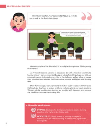 PPST RESOURCE PACKAGE
2
“
Hello! I am Teacher Jen. Welcome to Module 3. I invite
you to look at the illustration below.
How’s the teacher in the illustration? Is he really facilitating critical thinking among
his students?
	
As Proficient teachers, we come to class every day with a hope that we will make
learning for every learner meaningful. Equipped with sufficient knowledge and skills, we
embrace the world of diverse learners. One of the challenges we face is how to engage
them into classroom activities that foster critical, creative and higher-order thinking
skills.
More than making our learners remember what we teach, we also want them to use
the knowledge they learn to analyze problems, evaluate options and create solutions.
This can only be possible when learners are provided with classroom environments
that develop and nurture their thinking skills.
In this module, we will focus on:
STRAND: Strategies for developing critical and creative thinking,
as well as other higher order thinking skills
INDICATOR: 1.5.2 Apply a range of teaching strategies to
develop critical and creative thinking, as well as other higher-order
thinking skills
 