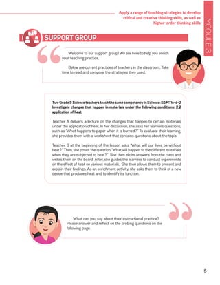 MODULE3
5
Apply a range of teaching strategies to develop
critical and creative thinking skills, as well as
higher-order thinking skills
“
Welcome to our support group! We are here to help you enrich
your teaching practice.
Below are current practices of teachers in the classroom. Take
time to read and compare the strategies they used.
SUPPORT GROUP
TwoGrade5ScienceteachersteachthesamecompetencyinScience:S5MTIc-d-2
Investigate changes that happen in materials under the following conditions: 2.2
application of heat.
Teacher A delivers a lecture on the changes that happen to certain materials
under the application of heat. In her discussion, she asks her learners questions,
such as “What happens to paper when it is burned?” To evaluate their learning,
she provides them with a worksheet that contains questions about the topic.
Teacher B at the beginning of the lesson asks “What will our lives be without
heat?” Then, she poses the question “What will happen to the different materials
when they are subjected to heat?” She then elicits answers from the class and
writes them on the board. After, she guides the learners to conduct experiments
on the effect of heat on various materials. She then allows them to present and
explain their findings. As an enrichment activity, she asks them to think of a new
device that produces heat and to identify its function.
“What can you say about their instructional practice?
Please answer and reflect on the probing questions on the
following page.
 