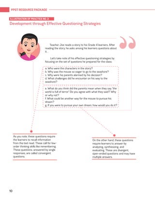 PPST RESOURCE PACKAGE
10
Development through Effective Questioning Strategies
ILLUSTRATION OF PRACTICE NO. 2:
“Teacher Joe reads a story to his Grade 4 learners. After
reading the story, he asks among his learners questions about
it. .
Let’s take note of his effective questioning strategies by
focusing on the set of questions he prepared for the class:
a. Who were the characters in the story?
b. Why was the mouse so eager to go to the seashore?
c. Why were his parents alarmed by his decision?
d. What challenges did he encounter on his way to the
seashore?
e. What do you think did the parents mean when they say “the
world is full of terror” Do you agree with what they said? Why
or why not?
f. What could be another way for the mouse to pursue his
dream?
g. If you were to pursue your own dream, how would you do it?
As you note, these questions require
the learners to recall information
from the text read. These call for low-
order thinking skills like remembering.
These questions, answered by single
responses, are called convergent
questions.
On the other hand, these questions
require learners to answer by
analyzing, synthesizing, and
evaluating. These are divergent,
open-ended questions and may have
multiple answers.
 