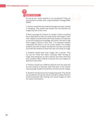 PPST RESOURCE PACKAGE
14
“So how do you teach students to use visualization? Here are
some points to consider when using visualization strategy (Miller,
2004):
1. Teachers should directly model the thought processes involved
in visualizing. They should read familiar text and describe the
images they see in their mind.
2. Read a passage for students to visualize. Choose something
that is descriptive so they can easily create vivid images in their
mind. Explain to students that when they visualize, it is important
to use their background knowledge and words in the text to help
them imagine a picture in their mind. It is important students
understand that there is not one correct answer. For younger
students, start with an object and describe it by color, size, shape
and smell. Ask students to close their eyes and create an image.
3. Students should share their images with a partner. They
can use the “Think, Pair, Share.” technique. After forming an
image, they should pair up with a partner, and share what they
have visualized. Allow students to choose their own subjects to
describe to each other.
4. Teachers should use a different selection from the same text
and ask students to illustrate while they listen to the teacher
read a passage. Students should share and discuss their images.
5. Students should practice the strategy frequently. They should
use visualization during read-alouds and silent reading. Teachers
should incorporate both drawings and mental imagery to meet
the needs of all students.
HOW TO DO IT?
?
 