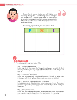 PPST RESOURCE PACKAGE
16
“Teacher Mandy exposes the learners to PMI (plus, minus,
interesting) strategy. It is a brainstorming, decision making and
critical thinking tool. It is used to encourage the examination of
ideas, concepts and experiences from more than one perspective.
PMI was developed by Dr. Edward de Bono, a proponent of lateral
and critical thinking.
This is simply represented by this three-column chart:
The following might help you in using PMIs:
Step 1. Consider the Plus Points
In this step, simply enumerate all of the positive things you can think of. Don’t
critique yourself along the way; simply spill out all the positive points that you can
think of.
Step 2. Consider the Minus Points
In this step, enumerate all of the negative things you can think of. Again, don’t
critique yourself. Simply spill out all the negative points you can think of.
Step 3. Consider the Interesting Points of the Situation
In this step, enumerate all the interesting points that you can think of. Rather than
positive or negative, they are simply points of interest that you should direct your
attention to.
Step 4. Make your conclusion
In this step, you make your judgement because you’ve scanned and organized
three important aspects: the positives, the negatives, and the interesting.
HOW TO DO IT?
?
 