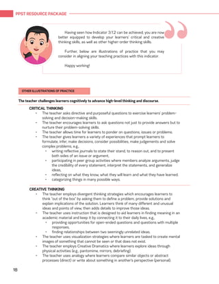 PPST RESOURCE PACKAGE
18
“Having seen how Indicator 3.1.2 can be achieved, you are now
better equipped to develop your learners’ critical and creative
thinking skills, as well as other higher-order thinking skills.
Further, below are illustrations of practice that you may
consider in aligning your teaching practices with this indicator.
Happy working!
CRITICAL THINKING
•	 The teacher asks directive and purposeful questions to exercise learners’ problem-
solving and decision-making skills.
•	 The teacher encourages learners to ask questions not just to provide answers but to
nurture their problem-solving skills.
•	 The teacher allows time for learners to ponder on questions, issues or problems.
•	 The teacher gives learners a variety of experiences that prompt learners to
formulate, infer, make decisions, consider possibilities, make judgements and solve
complex problems, e.g.,
•	 writing reflective journals to state their stand, to reason out, and to present
both sides of an issue or argument,
•	 participating in peer group activities where members analyze arguments, judge
the credibility of every statement, interpret the statements, and generalize
ideas,
•	 reflecting on what they know, what they will learn and what they have learned.
•	 categorizing things in many possible ways.
The teacher challenges learners cognitively to advance high-level thinking and discourse.
CREATIVE THINKING
•	 The teacher employs divergent thinking strategies which encourages learners to
think “out of the box” by asking them to define a problem, provide solutions and
explain implications of the solution. Learners think of many different and unusual
ideas and points of view, then adds details to improve those ideas.
•	 The teacher uses instruction that is designed to aid learners in finding meaning in an
academic material and keep it by connecting it to their daily lives, e.g.,
•	 providing opportunities for open-ended questions and questions with multiple
responses,
•	 finding relationships between two seemingly unrelated ideas.
•	 The teacher uses visualization strategies where learners are tasked to create mental
images of something that cannot be seen or that does not exist.
•	 The teacher employs Creative Dramatics where learners explore ideas through
physical activities (e.g., pantomime, mirrors, debriefing).
•	 The teacher uses analogy where learners compare similar objects or abstract
processes (direct) or write about something in another’s perspective (personal).
OTHER ILLUSTRATIONS OF PRACTICE
 