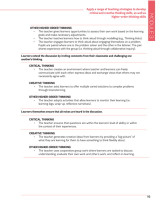MODULE3
19
Apply a range of teaching strategies to develop
critical and creative thinking skills, as well as
higher-order thinking skills
OTHER HIGHER-ORDER THINKING
•	 The teacher gives learners opportunities to assess their own work based on the learning
goals and make necessary adjustments.
•	 The teacher teaches learners how to think aloud through modelling (e.g., Thinking Hats).
•	 The teacher engages learners to think aloud about engaging themselves on a problem.
Pupils are paired where one is the problem solver and the other is the listener. The pair
shares experience with the group (i.e. thinking aloud through collaborative inquiry).
CRITICAL THINKING
•	 The teacher creates an environment where teacher and learners can freely
communicate with each other, express ideas and exchange views that others may not
necessarily agree with.
CREATIVE THINKING
•	 The teacher asks learners to offer multiple varied solutions to complex problems
through brainstorming.
OTHER HIGHER-ORDER THINKING
•	 The teacher adopts activities that allow learners to monitor their learning (i.e.
learning logs, wrap-up, reflective narratives).
Learners extend the discussion by inviting comments from their classmates and challenging one
another’s thinking.
CRITICAL THINKING
•	 The teacher ensures that questions are within the learners’ level of ability or within
the context of their experiences.
CREATIVE THINKING
•	 The teacher generates creative ideas from learners by providing a “big picture” of
what they are learning for them to have something to think flexibly about.
OTHER HIGHER-ORDER THINKING
•	 The teacher uses cooperative group work where learners are tasked to discuss
understanding, evaluate their own work and other’s work, and reflect on learning.
Learners themselves ensure that all voices are heard in the discussion.
 