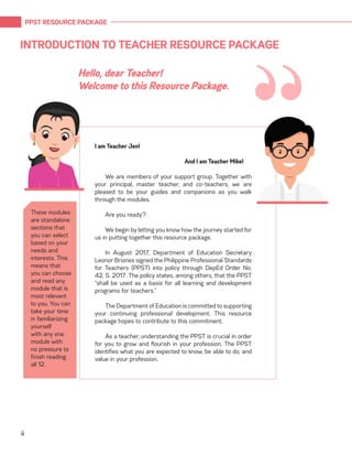 PPST RESOURCE PACKAGE
ii
INTRODUCTION TO TEACHER RESOURCE PACKAGE
I am Teacher Jen!
				 And I am Teacher Mike!
We are members of your support group. Together with
your principal, master teacher, and co-teachers, we are
pleased to be your guides and companions as you walk
through the modules.
Are you ready?
We begin by letting you know how the journey started for
us in putting together this resource package.
In August 2017, Department of Education Secretary
Leonor Briones signed the Philippine Professional Standards
for Teachers (PPST) into policy through DepEd Order No.
42, S. 2017. The policy states, among others, that the PPST
“shall be used as a basis for all learning and development
programs for teachers.”
The Department of Education is committed to supporting
your continuing professional development. This resource
package hopes to contribute to this commitment.
As a teacher, understanding the PPST is crucial in order
for you to grow and flourish in your profession. The PPST
identifies what you are expected to know, be able to do, and
value in your profession.
Hello, dear Teacher!
Welcome to this Resource Package.
These modules
are standalone
sections that
you can select
based on your
needs and
interests. This
means that
you can choose
and read any
module that is
most relevant
to you. You can
take your time
in familiarizing
yourself
with any one
module with
no pressure to
finish reading
all 12.
“
 