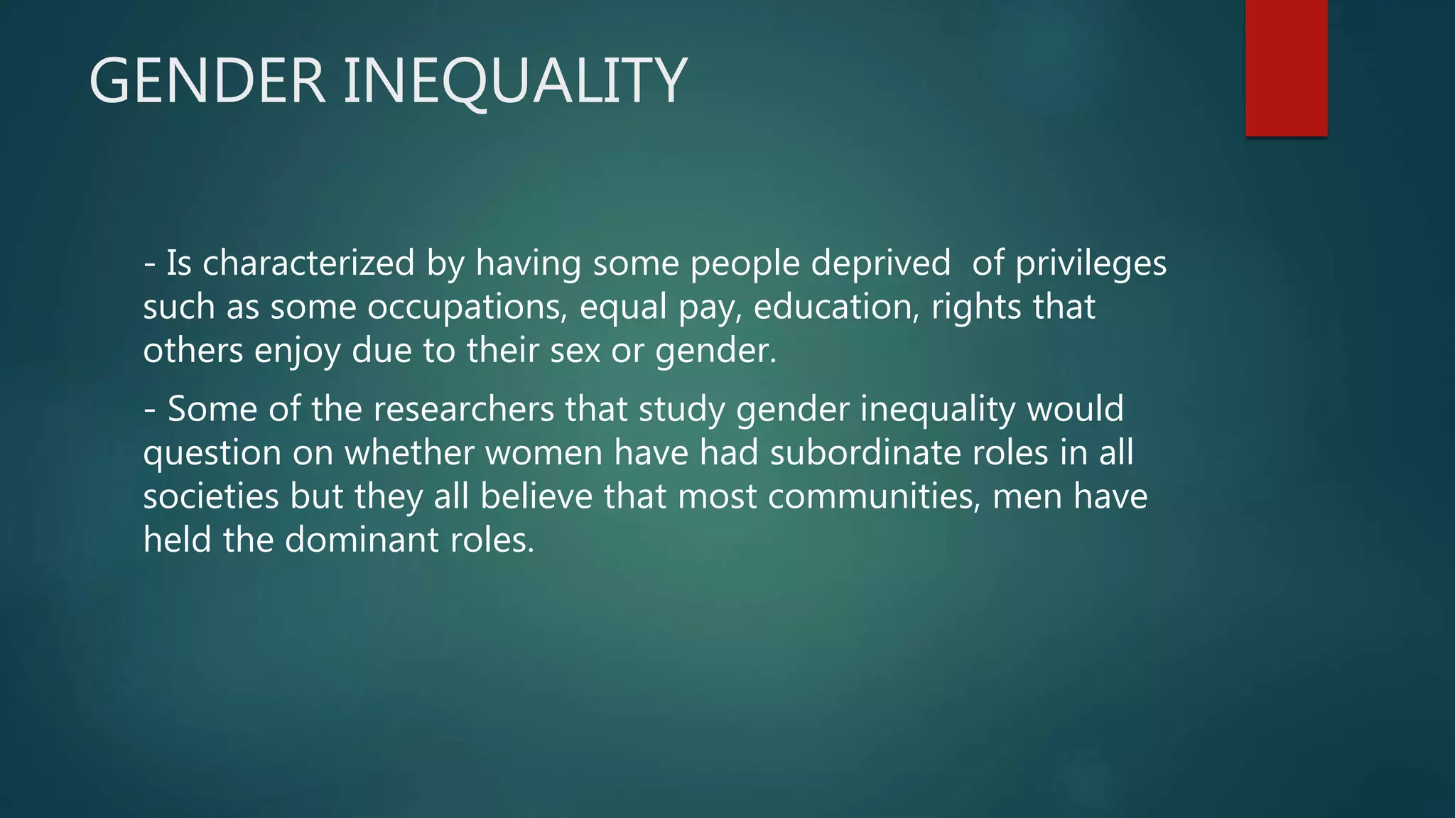 GENDER INEQUALITY
- Is characterized by having some people deprived of privileges
such as some occupations, equal pay, education, rights that
others enjoy due to their sex or gender.
- Some of the researchers that study gender inequality would
question on whether women have had subordinate roles in all
societies but they all believe that most communities, men have
held the dominant roles.
 