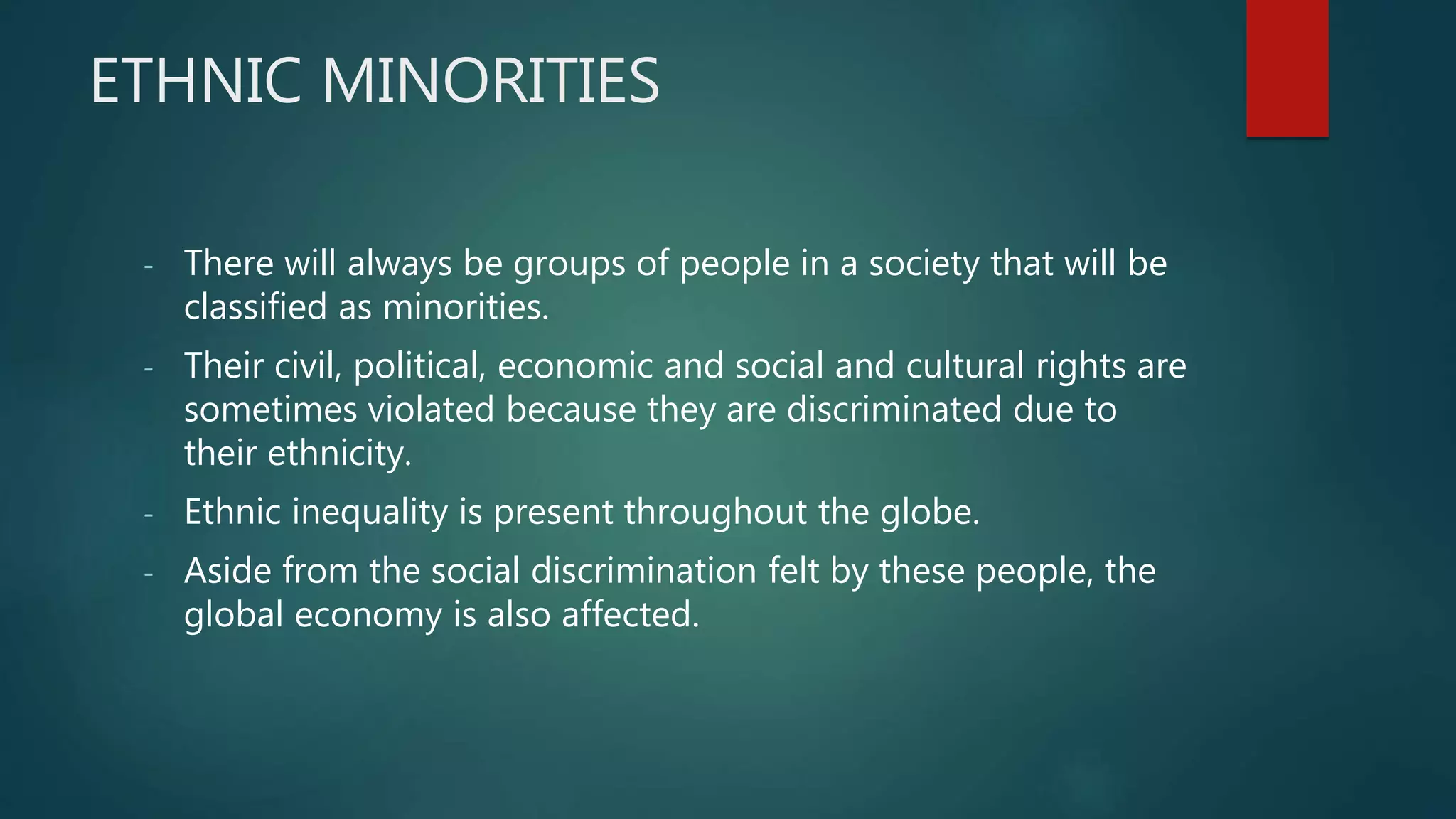 ETHNIC MINORITIES
- There will always be groups of people in a society that will be
classified as minorities.
- Their civil, political, economic and social and cultural rights are
sometimes violated because they are discriminated due to
their ethnicity.
- Ethnic inequality is present throughout the globe.
- Aside from the social discrimination felt by these people, the
global economy is also affected.
 