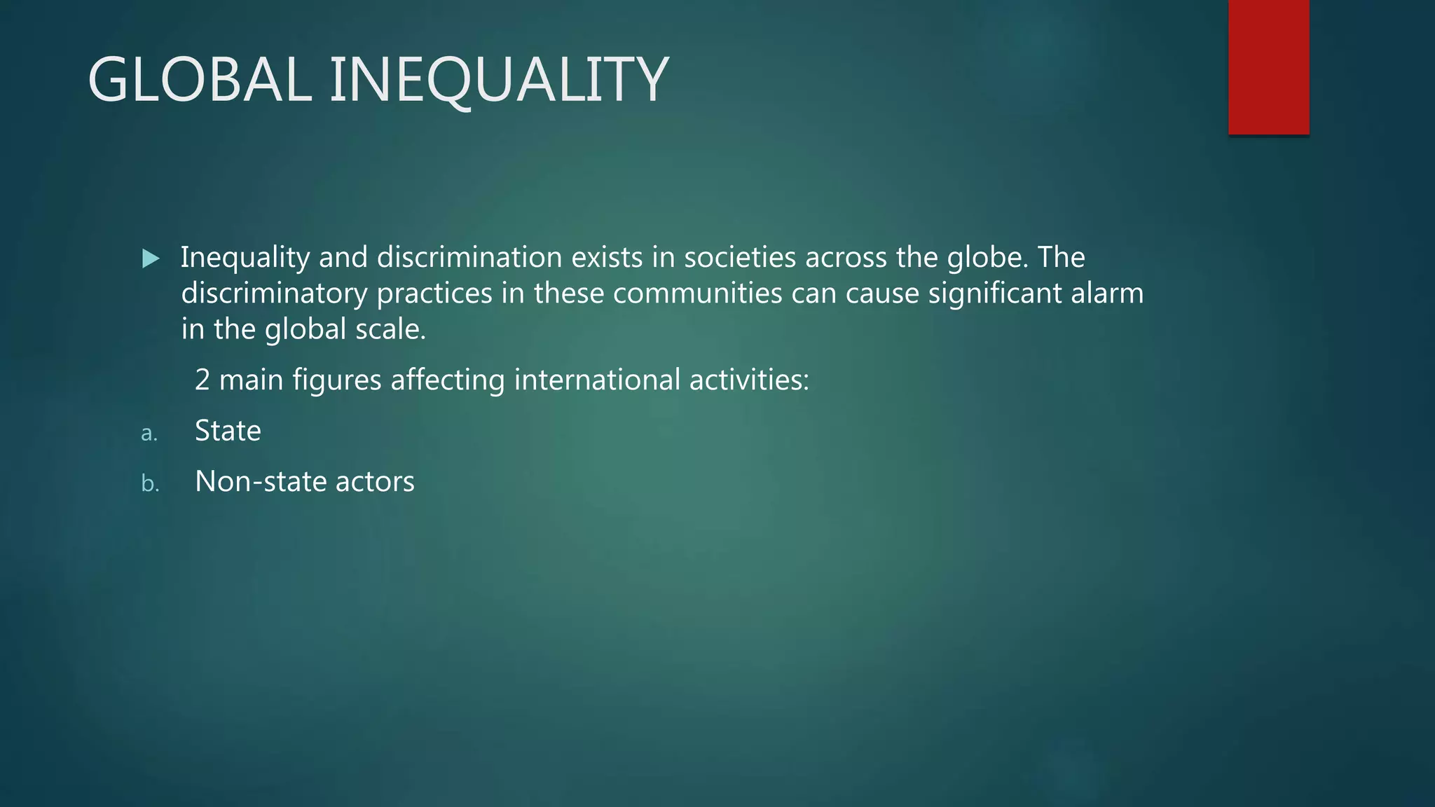 GLOBAL INEQUALITY
 Inequality and discrimination exists in societies across the globe. The
discriminatory practices in these communities can cause significant alarm
in the global scale.
2 main figures affecting international activities:
a. State
b. Non-state actors
 
