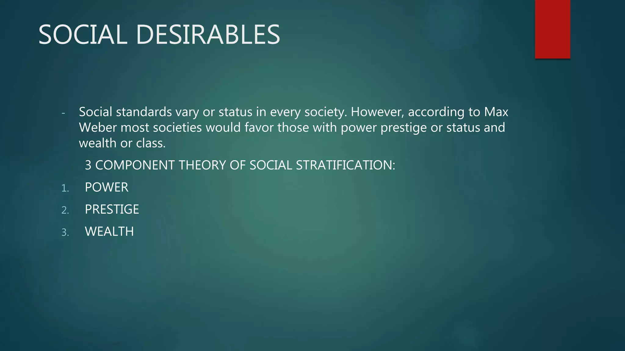 SOCIAL DESIRABLES
- Social standards vary or status in every society. However, according to Max
Weber most societies would favor those with power prestige or status and
wealth or class.
3 COMPONENT THEORY OF SOCIAL STRATIFICATION:
1. POWER
2. PRESTIGE
3. WEALTH
 