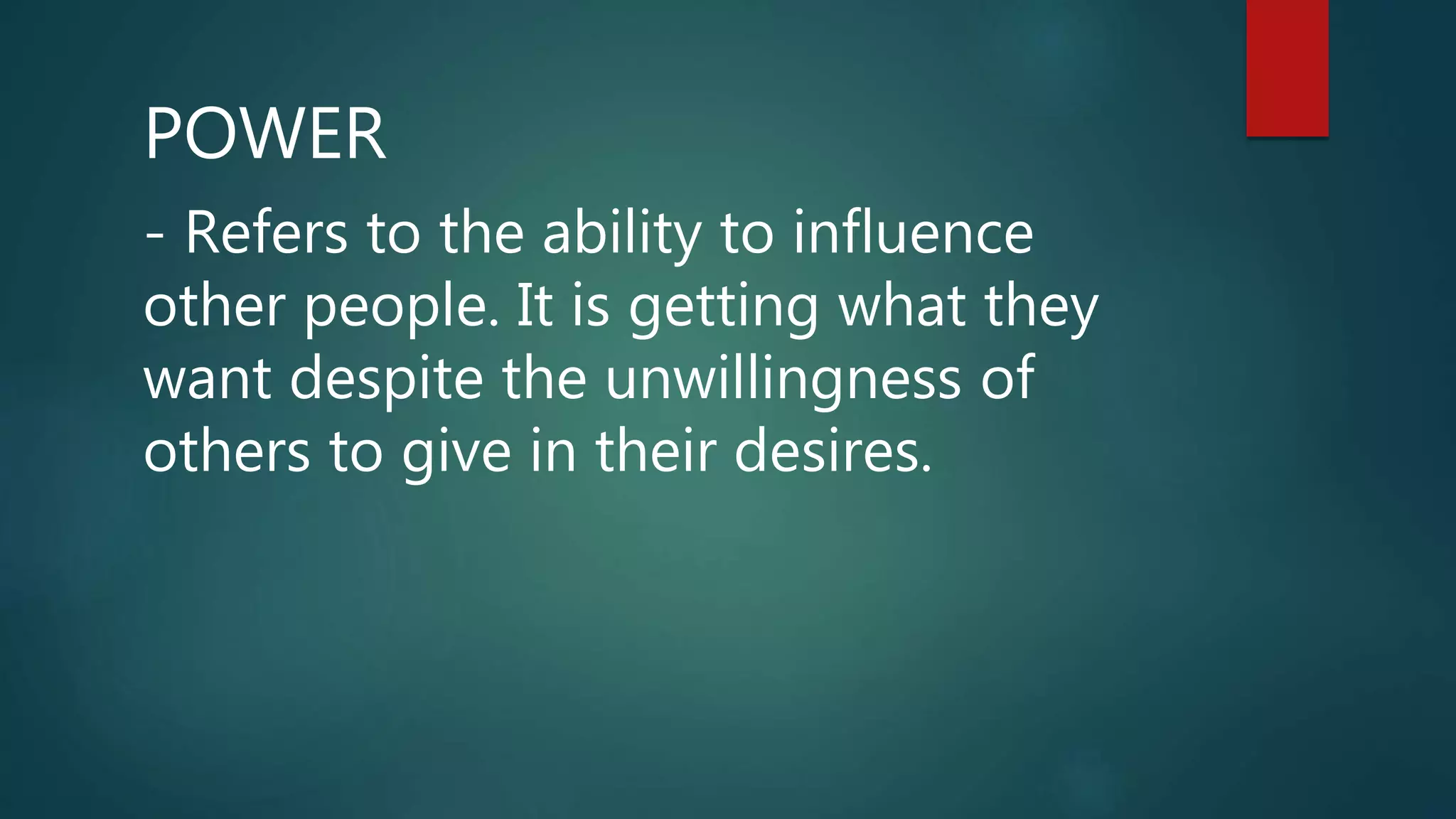 POWER
- Refers to the ability to influence
other people. It is getting what they
want despite the unwillingness of
others to give in their desires.
 