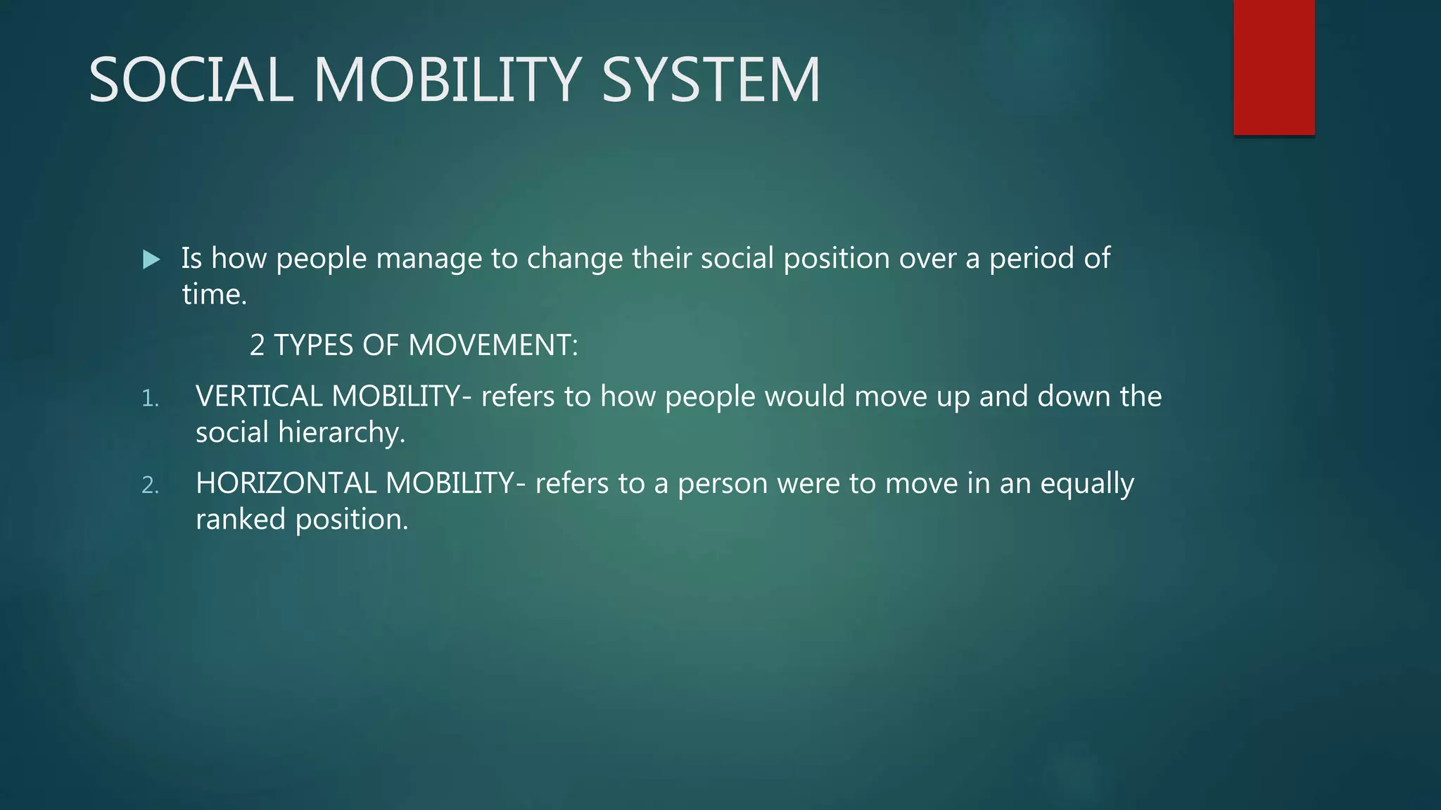 SOCIAL MOBILITY SYSTEM
 Is how people manage to change their social position over a period of
time.
2 TYPES OF MOVEMENT:
1. VERTICAL MOBILITY- refers to how people would move up and down the
social hierarchy.
2. HORIZONTAL MOBILITY- refers to a person were to move in an equally
ranked position.
 