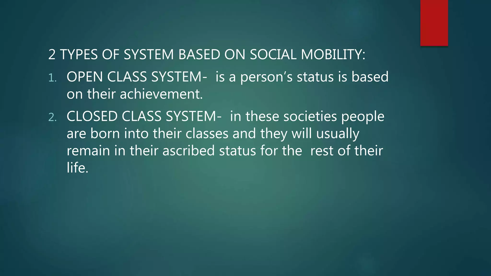2 TYPES OF SYSTEM BASED ON SOCIAL MOBILITY:
1. OPEN CLASS SYSTEM- is a person’s status is based
on their achievement.
2. CLOSED CLASS SYSTEM- in these societies people
are born into their classes and they will usually
remain in their ascribed status for the rest of their
life.
 