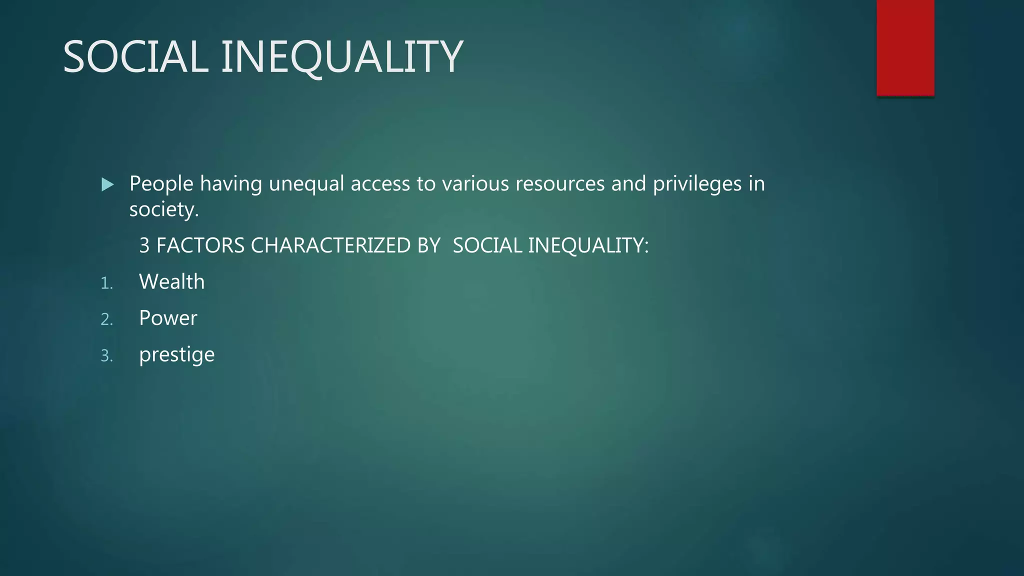 SOCIAL INEQUALITY
 People having unequal access to various resources and privileges in
society.
3 FACTORS CHARACTERIZED BY SOCIAL INEQUALITY:
1. Wealth
2. Power
3. prestige
 