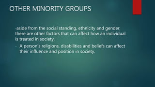 OTHER MINORITY GROUPS
-aside from the social standing, ethnicity and gender,
there are other factors that can affect how an individual
is treated in society.
- A person’s religions, disabilities and beliefs can affect
their influence and position in society.
 