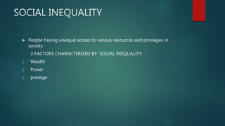SOCIAL INEQUALITY
 People having unequal access to various resources and privileges in
society.
3 FACTORS CHARACTERIZED BY SOCIAL INEQUALITY:
1. Wealth
2. Power
3. prestige
 