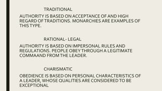 TRADITIONAL
AUTHORITY IS BASED ON ACCEPTANCE OF AND HIGH
REGARD OFTRADITIONS. MONARCHIES ARE EXAMPLES OF
THISTYPE.
RATIONAL- LEGAL
AUTHORITY IS BASED ON IMPERSONAL RULES AND
REGULATIONS. PEOPLE OBEYTHROUGH A LEGITIMATE
COMMAAND FROMTHE LEADER.
CHARISMATIC
OBEDIENCE IS BASED ON PERSONAL CHARACTERISTICS OF
A LEADER, WHOSE QUALITIES ARE CONSIDEREDTO BE
EXCEPTIONAL
 
