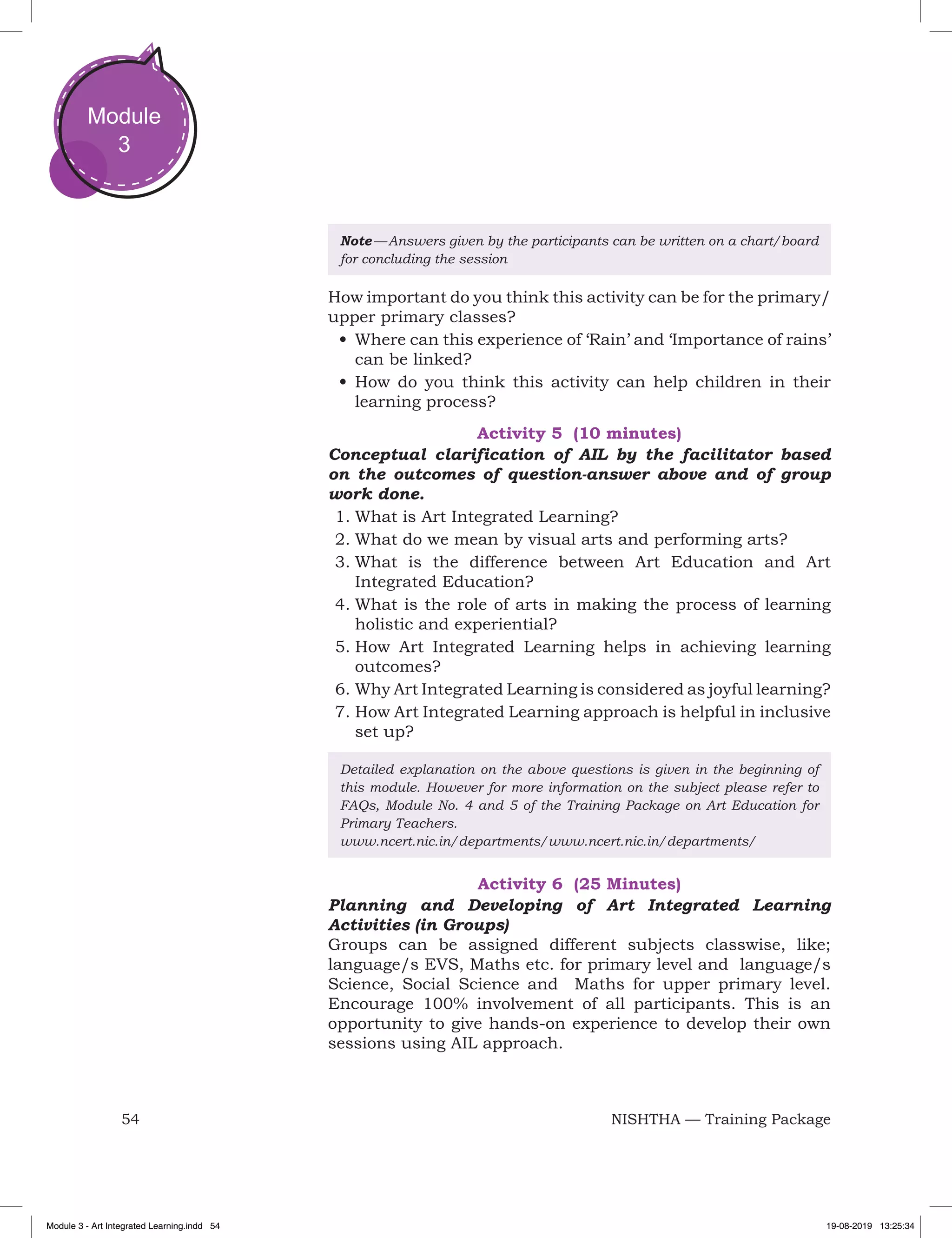 54 NISHTHA — Training Package
Module
3
Note — Answers given by the participants can be written on a chart/board
for concluding the session
How important do you think this activity can be for the primary/
upper primary classes?
•	Where can this experience of ‘Rain’ and ‘Importance of rains’
can be linked?
•	How do you think this activity can help children in their
learning process?
Activity 5 (10 minutes)
Conceptual clarification of AIL by the facilitator based
on the outcomes of question-answer above and of group
work done.
1.	What is Art Integrated Learning?
2.	What do we mean by visual arts and performing arts?
3.	What is the difference between Art Education and Art
Integrated Education?
4.	What is the role of arts in making the process of learning
holistic and experiential?
5.	How Art Integrated Learning helps in achieving learning
outcomes?
6.	Why Art Integrated Learning is considered as joyful learning?
7.	How Art Integrated Learning approach is helpful in inclusive
set up?
Detailed explanation on the above questions is given in the beginning of
this module. However for more information on the subject please refer to
FAQs, Module No. 4 and 5 of the Training Package on Art Education for
Primary Teachers.
www.ncert.nic.in/departments/www.ncert.nic.in/departments/
Activity 6 (25 Minutes)
Planning and Developing of Art Integrated Learning
Activities (in Groups)
Groups can be assigned different subjects classwise, like;
language/s EVS, Maths etc. for primary level and language/s
Science, Social Science and Maths for upper primary level.
Encourage 100% involvement of all participants. This is an
opportunity to give hands-on experience to develop their own
sessions using AIL approach.
Module 3 - Art Integrated Learning.indd 54 19-08-2019 13:25:34
 
