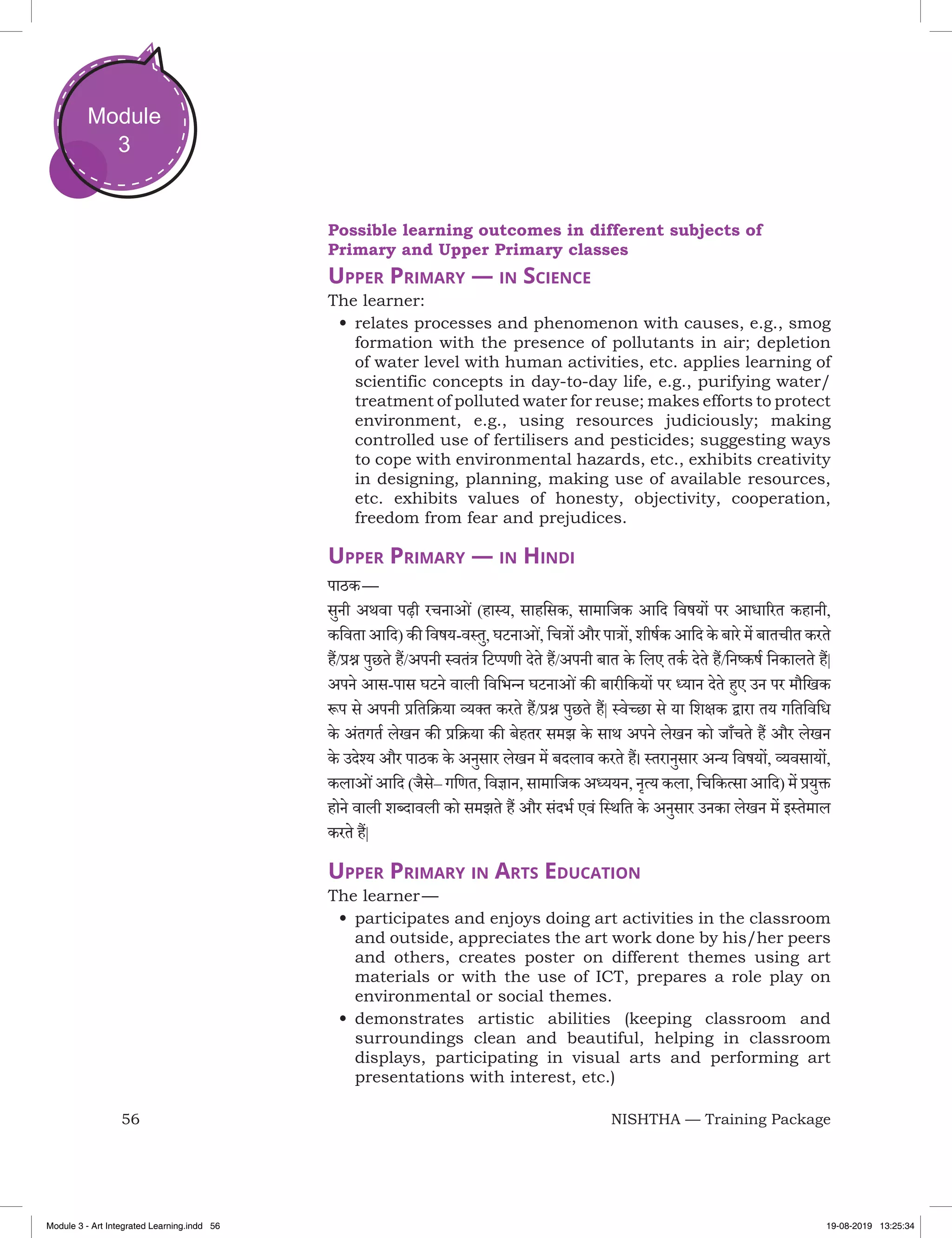 56 NISHTHA — Training Package
Module
3
Possible learning outcomes in different subjects of
Primary and Upper Primary classes
Upper Primary — in Science
The learner:
•	relates processes and phenomenon with causes, e.g., smog
formation with the presence of pollutants in air; depletion
of water level with human activities, etc. applies learning of
scientific concepts in day-to-day life, e.g., purifying water/
treatment of polluted water for reuse; makes efforts to protect
environment, e.g., using resources judiciously; making
controlled use of fertilisers and pesticides; suggesting ways
to cope with environmental hazards, etc., exhibits creativity
in designing, planning, making use of available resources,
etc. exhibits values of honesty, objectivity, cooperation,
freedom from fear and prejudices.
Upper Primary — in Hindi
पाठक —
सुनी अथवा पढ़ी रचनाओं (हास्य, साहसिक, सामाजिक आदि विषयों पर आधारित कहानी,
कविता आदि) की विषय-वस्तु, घटनाओं, चित्रों और पात्रों, शीर्षक आदि के बारे में बातचीत करते
हैं/प्रश्न पुछते हैं/अपनी स्वतंत्र टिप्पणी देते हैं/अपनी बात के लिए तर्क देते हैं/निष्कर्ष निकालते हैं|
अपने आस-पास घटने वाली विभिन्न घटनाओंकी बारीकियों पर ध्यान देते हुए उन पर मौखिक
रूप से अपनी प्रतिक्रिया व्यक्‍त करते हैं/प्रश्न पुछते हैं| स्वेच्छा से या शिक्षक द्वारा तय गतिविधि
के अंतगर्त लेखन की प्रक्रिया की बेहतर समझ के साथ अपने लेखन को जाँचते हैं और लेखन
के उदेश्य और पाठक के अनुसार लेखन में बदलाव करते हैं। स्तरानुसार अन्य विषयों, व्यवसायों,
कलाओंआदि (जैसे– गणित, विज्ञान, सामाजिक अध्ययन, नृत्य कला, चिकित्सा आदि) में प्रयुक्त
होने वाली शब्दावली को समझते हैं और संदर्भ एवं स्थिति के अनुसार उनका लेखन में इस्तेमाल
करते हैं|
Upper Primary in Arts Education
The learner —
•	participates and enjoys doing art activities in the classroom
and outside, appreciates the art work done by his/her peers
and others, creates poster on different themes using art
materials or with the use of ICT, prepares a role play on
environmental or social themes.
•	demonstrates artistic abilities (keeping classroom and
surroundings clean and beautiful, helping in classroom
displays, participating in visual arts and performing art
presentations with interest, etc.)
Module 3 - Art Integrated Learning.indd 56 19-08-2019 13:25:34
 