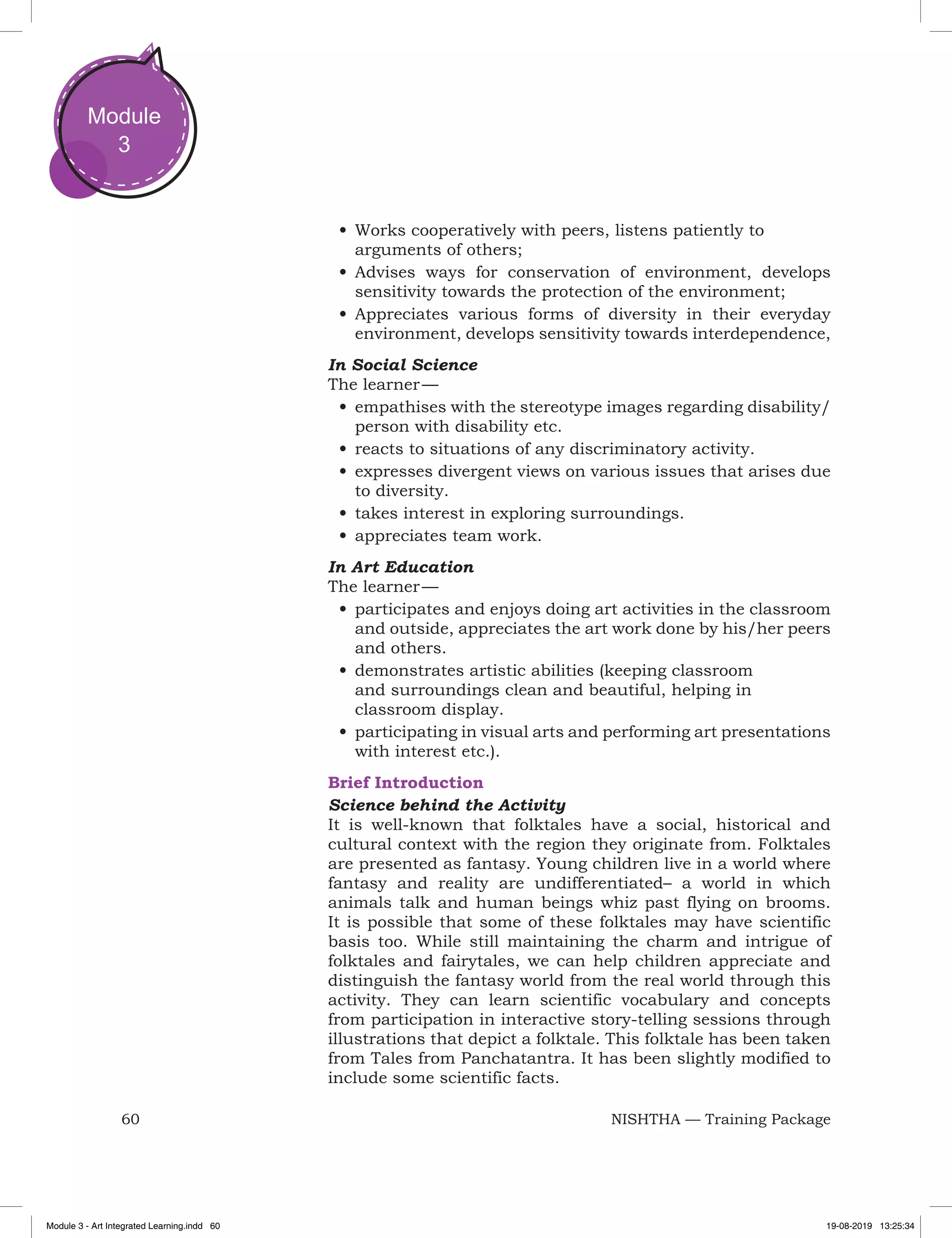 60 NISHTHA — Training Package
Module
3
•	Works cooperatively with peers, listens patiently to
arguments of others;
•	Advises ways for conservation of environment, develops
sensitivity towards the protection of the environment;
•	Appreciates various forms of diversity in their everyday
environment, develops sensitivity towards interdependence,
In Social Science
The learner —
•	empathises with the stereotype images regarding disability/
person with disability etc.
•	reacts to situations of any discriminatory activity.
•	expresses divergent views on various issues that arises due
to diversity.
•	takes interest in exploring surroundings.
•	appreciates team work.
In Art Education
The learner —
•	participates and enjoys doing art activities in the classroom
and outside, appreciates the art work done by his/her peers
and others.
•	demonstrates artistic abilities (keeping classroom
and surroundings clean and beautiful, helping in
classroom display.
•	participating in visual arts and performing art presentations
with interest etc.).
Brief Introduction
Science behind the Activity
It is well-known that folktales have a social, historical and
cultural context with the region they originate from. Folktales
are presented as fantasy. Young children live in a world where
fantasy and reality are undifferentiated– a world in which
animals talk and human beings whiz past flying on brooms.
It is possible that some of these folktales may have scientific
basis too. While still maintaining the charm and intrigue of
folktales and fairytales, we can help children appreciate and
distinguish the fantasy world from the real world through this
activity. They can learn scientific vocabulary and concepts
from participation in interactive story-telling sessions through
illustrations that depict a folktale. This folktale has been taken
from Tales from Panchatantra. It has been slightly modified to
include some scientific facts.
Module 3 - Art Integrated Learning.indd 60 19-08-2019 13:25:34
 