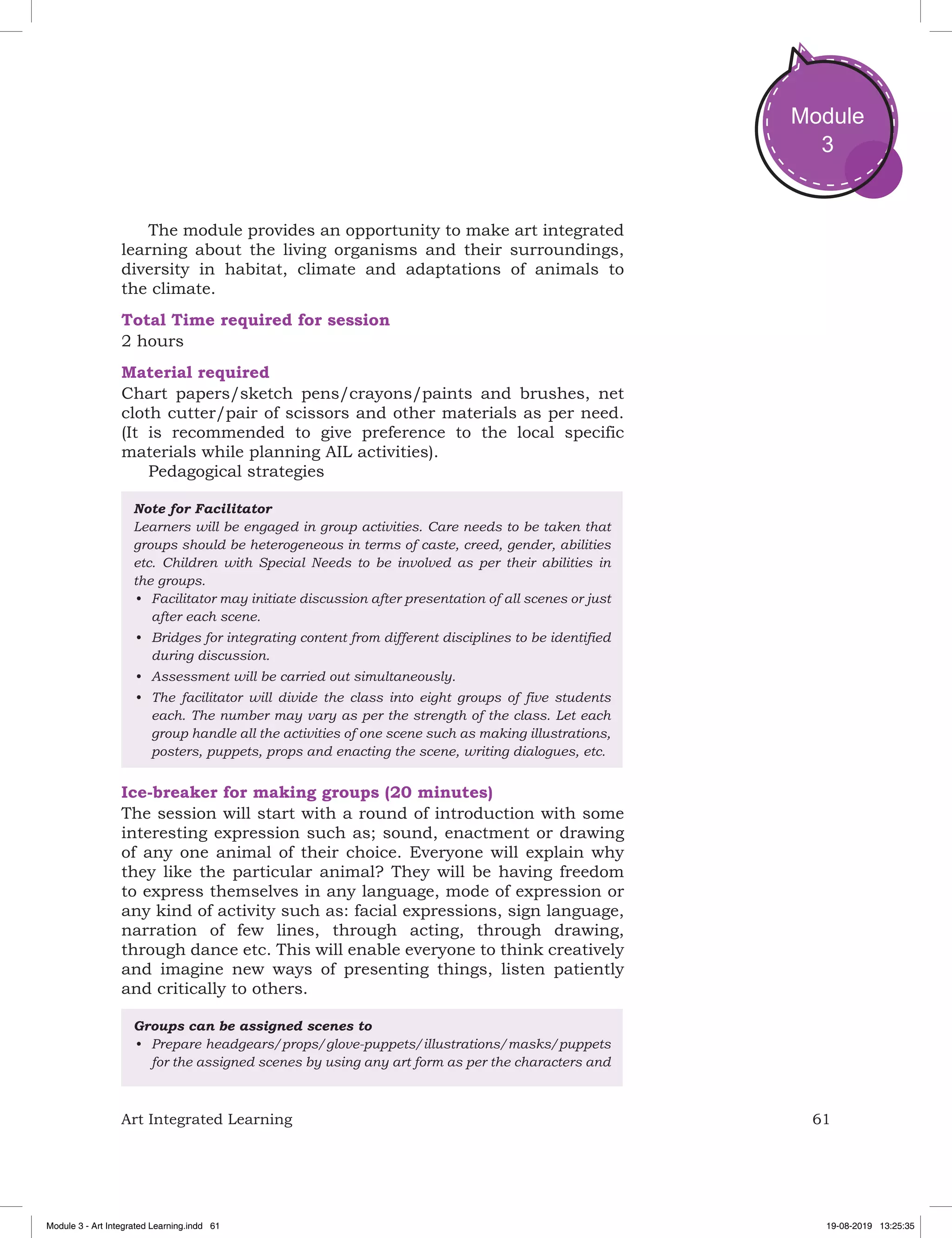 61Art Integrated Learning
Module
3
The module provides an opportunity to make art integrated
learning about the living organisms and their surroundings,
diversity in habitat, climate and adaptations of animals to
the climate.
Total Time required for session
2 hours
Material required
Chart papers/sketch pens/crayons/paints and brushes, net
cloth cutter/pair of scissors and other materials as per need.
(It is recommended to give preference to the local specific
materials while planning AIL activities).
Pedagogical strategies
Note for Facilitator
Learners will be engaged in group activities. Care needs to be taken that
groups should be heterogeneous in terms of caste, creed, gender, abilities
etc. Children with Special Needs to be involved as per their abilities in
the groups.
•	 Facilitator may initiate discussion after presentation of all scenes or just
after each scene.
•	 Bridges for integrating content from different disciplines to be identified
during discussion.
•	 Assessment will be carried out simultaneously.
•	 The facilitator will divide the class into eight groups of five students
each. The number may vary as per the strength of the class. Let each
group handle all the activities of one scene such as making illustrations,
posters, puppets, props and enacting the scene, writing dialogues, etc.
Ice-breaker for making groups (20 minutes)
The session will start with a round of introduction with some
interesting expression such as; sound, enactment or drawing
of any one animal of their choice. Everyone will explain why
they like the particular animal? They will be having freedom
to express themselves in any language, mode of expression or
any kind of activity such as: facial expressions, sign language,
narration of few lines, through acting, through drawing,
through dance etc. This will enable everyone to think creatively
and imagine new ways of presenting things, listen patiently
and critically to others.
Groups can be assigned scenes to
•	 Prepare headgears/props/glove-puppets/illustrations/masks/puppets
for the assigned scenes by using any art form as per the characters and
Module 3 - Art Integrated Learning.indd 61 19-08-2019 13:25:35
 