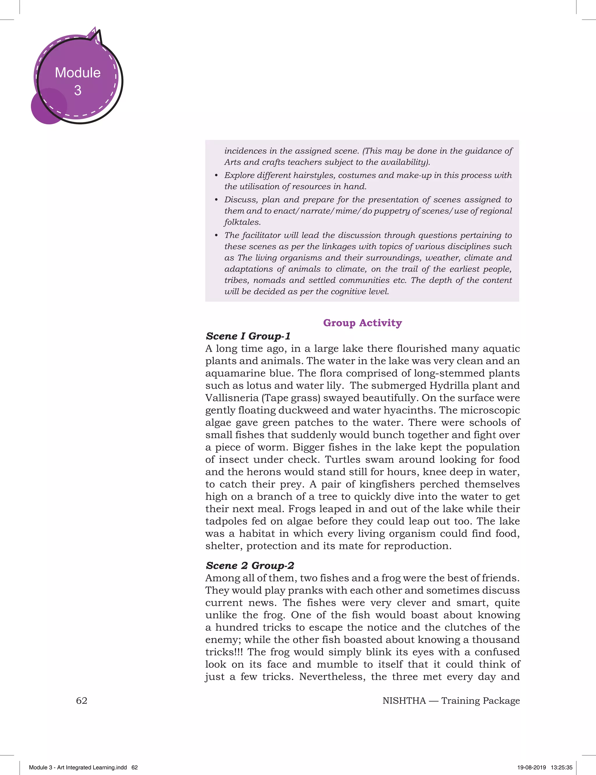 62 NISHTHA — Training Package
Module
3
incidences in the assigned scene. (This may be done in the guidance of
Arts and crafts teachers subject to the availability).
•	 Explore different hairstyles, costumes and make-up in this process with
the utilisation of resources in hand.
•	 Discuss, plan and prepare for the presentation of scenes assigned to
them and to enact/narrate/mime/do puppetry of scenes/use of regional
folktales.
•	 The facilitator will lead the discussion through questions pertaining to
these scenes as per the linkages with topics of various disciplines such
as The living organisms and their surroundings, weather, climate and
adaptations of animals to climate, on the trail of the earliest people,
tribes, nomads and settled communities etc. The depth of the content
will be decided as per the cognitive level.
Group Activity
Scene I Group-1
A long time ago, in a large lake there flourished many aquatic
plants and animals. The water in the lake was very clean and an
aquamarine blue. The flora comprised of long-stemmed plants
such as lotus and water lily. The submerged Hydrilla plant and
Vallisneria (Tape grass) swayed beautifully. On the surface were
gently floating duckweed and water hyacinths. The microscopic
algae gave green patches to the water. There were schools of
small fishes that suddenly would bunch together and fight over
a piece of worm. Bigger fishes in the lake kept the population
of insect under check. Turtles swam around looking for food
and the herons would stand still for hours, knee deep in water,
to catch their prey. A pair of kingfishers perched themselves
high on a branch of a tree to quickly dive into the water to get
their next meal. Frogs leaped in and out of the lake while their
tadpoles fed on algae before they could leap out too. The lake
was a habitat in which every living organism could find food,
shelter, protection and its mate for reproduction.
Scene 2 Group-2
Among all of them, two fishes and a frog were the best of friends.
They would play pranks with each other and sometimes discuss
current news. The fishes were very clever and smart, quite
unlike the frog. One of the fish would boast about knowing
a hundred tricks to escape the notice and the clutches of the
enemy; while the other fish boasted about knowing a thousand
tricks!!! The frog would simply blink its eyes with a confused
look on its face and mumble to itself that it could think of
just a few tricks. Nevertheless, the three met every day and
Module 3 - Art Integrated Learning.indd 62 19-08-2019 13:25:35
 