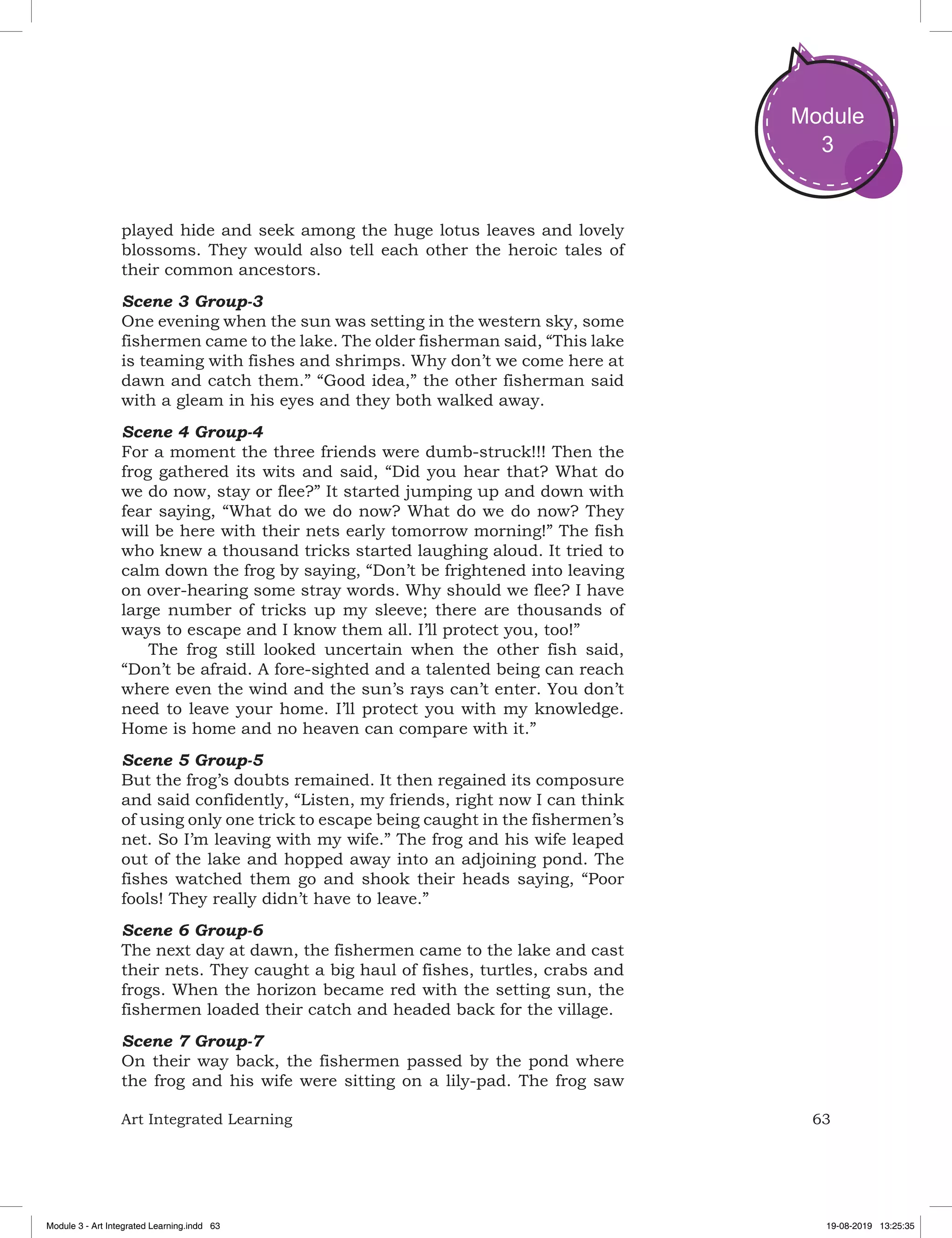 63Art Integrated Learning
Module
3
played hide and seek among the huge lotus leaves and lovely
blossoms. They would also tell each other the heroic tales of
their common ancestors.
Scene 3 Group-3
One evening when the sun was setting in the western sky, some
fishermen came to the lake. The older fisherman said, “This lake
is teaming with fishes and shrimps. Why don’t we come here at
dawn and catch them.” “Good idea,” the other fisherman said
with a gleam in his eyes and they both walked away.
Scene 4 Group-4
For a moment the three friends were dumb-struck!!! Then the
frog gathered its wits and said, “Did you hear that? What do
we do now, stay or flee?” It started jumping up and down with
fear saying, “What do we do now? What do we do now? They
will be here with their nets early tomorrow morning!” The fish
who knew a thousand tricks started laughing aloud. It tried to
calm down the frog by saying, “Don’t be frightened into leaving
on over-hearing some stray words. Why should we flee? I have
large number of tricks up my sleeve; there are thousands of
ways to escape and I know them all. I’ll protect you, too!”
The frog still looked uncertain when the other fish said,
“Don’t be afraid. A fore-sighted and a talented being can reach
where even the wind and the sun’s rays can’t enter. You don’t
need to leave your home. I’ll protect you with my knowledge.
Home is home and no heaven can compare with it.”
Scene 5 Group-5
But the frog’s doubts remained. It then regained its composure
and said confidently, “Listen, my friends, right now I can think
of using only one trick to escape being caught in the fishermen’s
net. So I’m leaving with my wife.” The frog and his wife leaped
out of the lake and hopped away into an adjoining pond. The
fishes watched them go and shook their heads saying, “Poor
fools! They really didn’t have to leave.”
Scene 6 Group-6
The next day at dawn, the fishermen came to the lake and cast
their nets. They caught a big haul of fishes, turtles, crabs and
frogs. When the horizon became red with the setting sun, the
fishermen loaded their catch and headed back for the village.
Scene 7 Group-7
On their way back, the fishermen passed by the pond where
the frog and his wife were sitting on a lily-pad. The frog saw
Module 3 - Art Integrated Learning.indd 63 19-08-2019 13:25:35
 