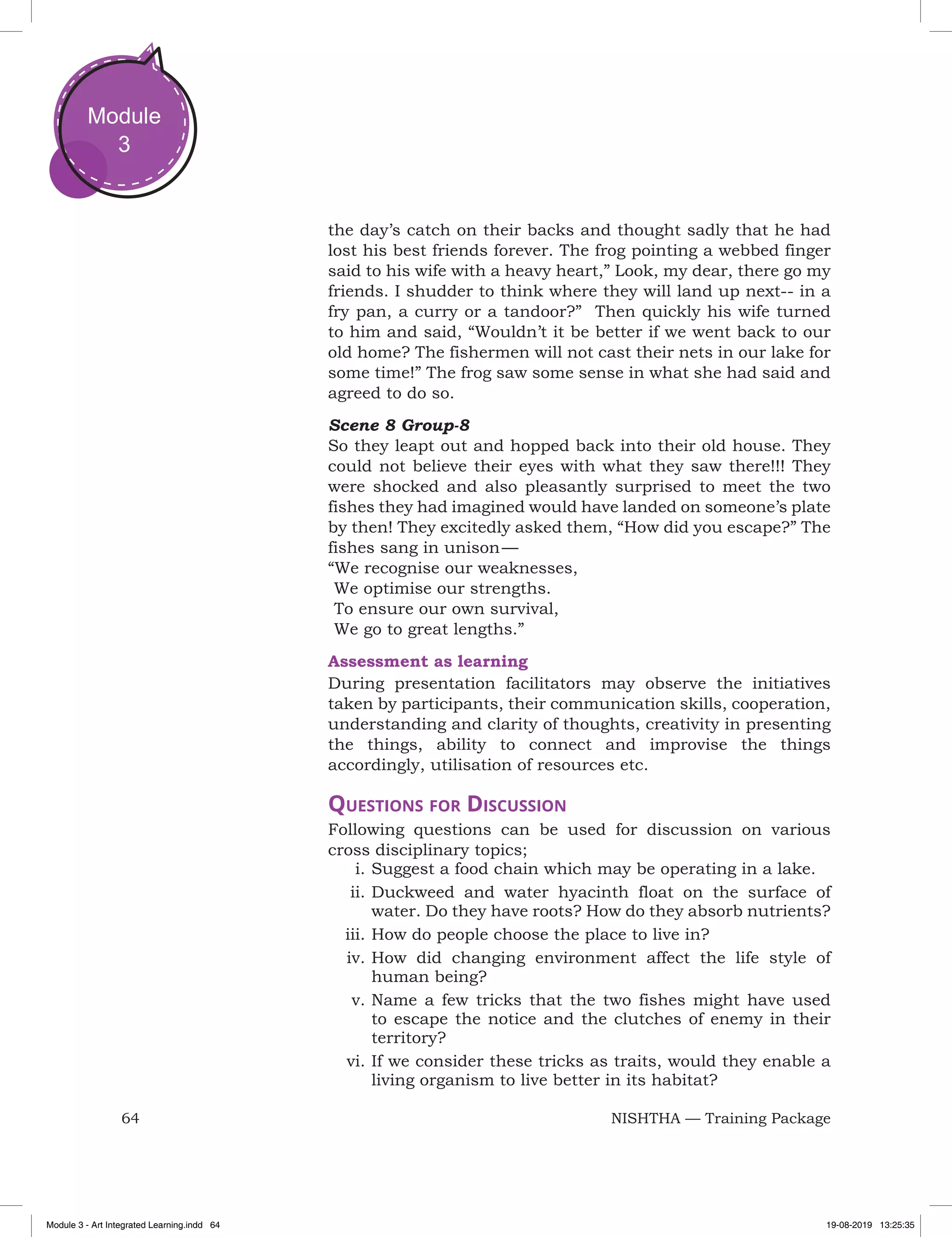 64 NISHTHA — Training Package
Module
3
the day’s catch on their backs and thought sadly that he had
lost his best friends forever. The frog pointing a webbed finger
said to his wife with a heavy heart,” Look, my dear, there go my
friends. I shudder to think where they will land up next-- in a
fry pan, a curry or a tandoor?” Then quickly his wife turned
to him and said, “Wouldn’t it be better if we went back to our
old home? The fishermen will not cast their nets in our lake for
some time!” The frog saw some sense in what she had said and
agreed to do so.
Scene 8 Group-8
So they leapt out and hopped back into their old house. They
could not believe their eyes with what they saw there!!! They
were shocked and also pleasantly surprised to meet the two
fishes they had imagined would have landed on someone’s plate
by then! They excitedly asked them, “How did you escape?” The
fishes sang in unison —
“We recognise our weaknesses,
	We optimise our strengths.
	To ensure our own survival,
	We go to great lengths.”
Assessment as learning
During presentation facilitators may observe the initiatives
taken by participants, their communication skills, cooperation,
understanding and clarity of thoughts, creativity in presenting
the things, ability to connect and improvise the things
accordingly, utilisation of resources etc.
Questions for Discussion
Following questions can be used for discussion on various
cross disciplinary topics;
i.	Suggest a food chain which may be operating in a lake.
ii.	Duckweed and water hyacinth float on the surface of
water. Do they have roots? How do they absorb nutrients?
iii.	How do people choose the place to live in?
iv.	How did changing environment affect the life style of
human being?
v.	Name a few tricks that the two fishes might have used
to escape the notice and the clutches of enemy in their
territory?
vi.	If we consider these tricks as traits, would they enable a
living organism to live better in its habitat?
Module 3 - Art Integrated Learning.indd 64 19-08-2019 13:25:35
 