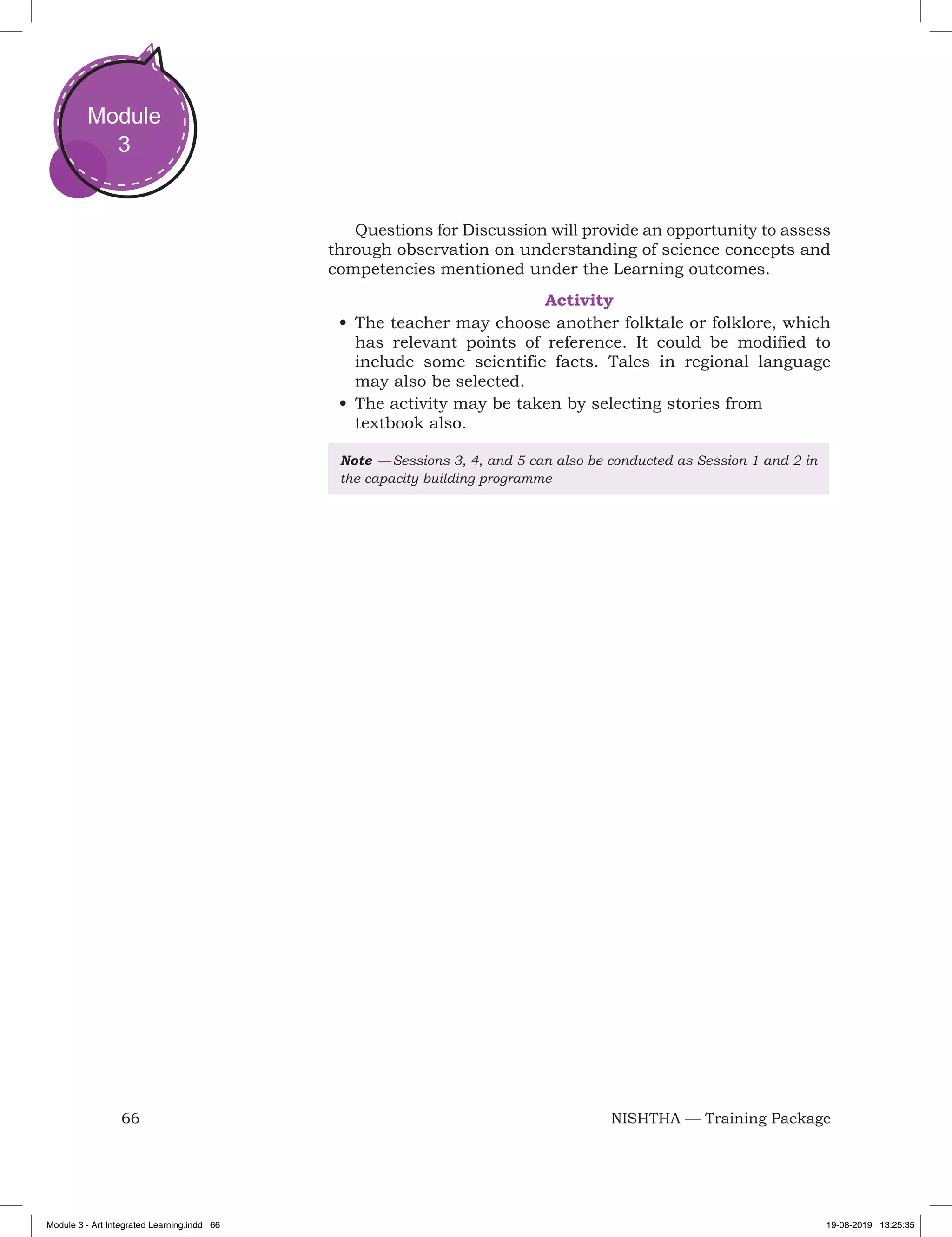 66 NISHTHA — Training Package
Module
3
Questions for Discussion will provide an opportunity to assess
through observation on understanding of science concepts and
competencies mentioned under the Learning outcomes.
Activity
•	The teacher may choose another folktale or folklore, which
has relevant points of reference. It could be modified to
include some scientific facts. Tales in regional language
may also be selected.
•	The activity may be taken by selecting stories from
textbook also.
Note  — Sessions 3, 4, and 5 can also be conducted as Session 1 and 2 in
the capacity building programme
Module 3 - Art Integrated Learning.indd 66 19-08-2019 13:25:35
 