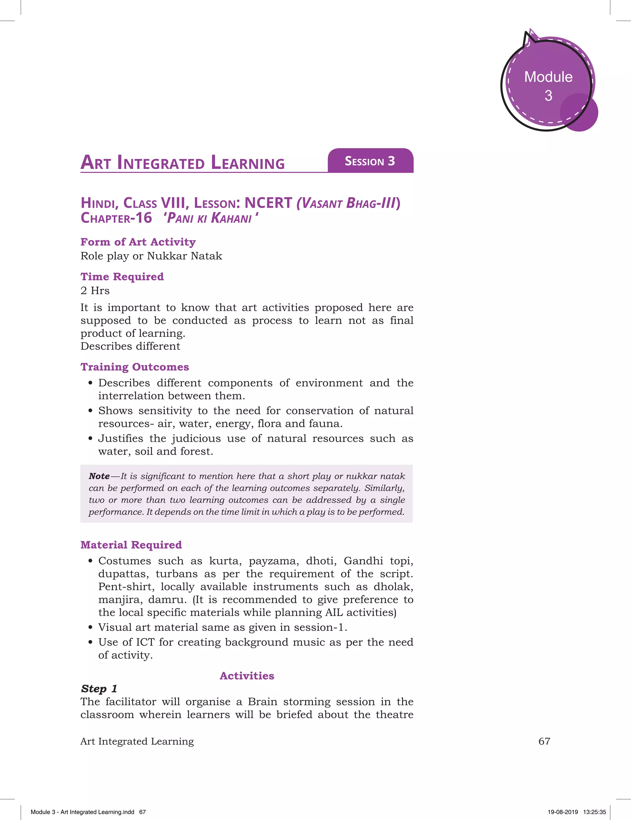 67Art Integrated Learning
Module
3
Hindi, Class VIII, Lesson: NCERT (Vasant Bhag-III)
Chapter-16 ‘Pani ki Kahani ‘
Form of Art Activity
Role play or Nukkar Natak
Time Required
2 Hrs
It is important to know that art activities proposed here are
supposed to be conducted as process to learn not as final
product of learning.
Describes different
Training Outcomes
•	Describes different components of environment and the
interrelation between them.
•	Shows sensitivity to the need for conservation of natural
resources- air, water, energy, flora and fauna.
•	Justifies the judicious use of natural resources such as
water, soil and forest.
Note — It is significant to mention here that a short play or nukkar natak
can be performed on each of the learning outcomes separately. Similarly,
two or more than two learning outcomes can be addressed by a single
performance. It depends on the time limit in which a play is to be performed.
Material Required
•	Costumes such as kurta, payzama, dhoti, Gandhi topi,
dupattas, turbans as per the requirement of the script.
Pent-shirt, locally available instruments such as dholak,
manjira, damru. (It is recommended to give preference to
the local specific materials while planning AIL activities)
•	Visual art material same as given in session-1.
•	Use of ICT for creating background music as per the need
of activity.
Activities
Step 1
The facilitator will organise a Brain storming session in the
classroom wherein learners will be briefed about the theatre
Art Integrated Learning Session 3
Module 3 - Art Integrated Learning.indd 67 19-08-2019 13:25:35
 