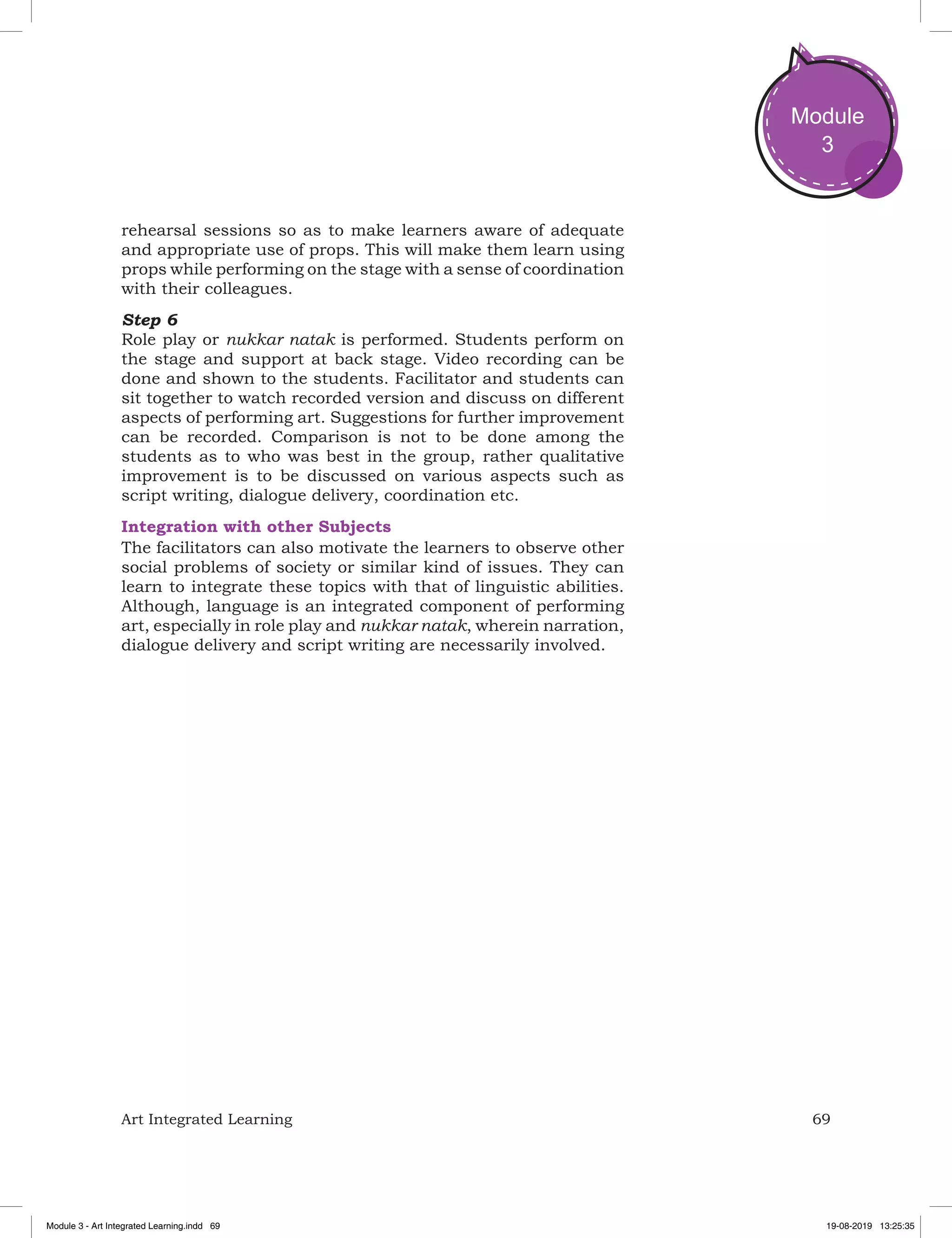 69Art Integrated Learning
Module
3
rehearsal sessions so as to make learners aware of adequate
and appropriate use of props. This will make them learn using
props while performing on the stage with a sense of coordination
with their colleagues.
Step 6
Role play or nukkar natak is performed. Students perform on
the stage and support at back stage. Video recording can be
done and shown to the students. Facilitator and students can
sit together to watch recorded version and discuss on different
aspects of performing art. Suggestions for further improvement
can be recorded. Comparison is not to be done among the
students as to who was best in the group, rather qualitative
improvement is to be discussed on various aspects such as
script writing, dialogue delivery, coordination etc.
Integration with other Subjects
The facilitators can also motivate the learners to observe other
social problems of society or similar kind of issues. They can
learn to integrate these topics with that of linguistic abilities.
Although, language is an integrated component of performing
art, especially in role play and nukkar natak, wherein narration,
dialogue delivery and script writing are necessarily involved.
Module 3 - Art Integrated Learning.indd 69 19-08-2019 13:25:35
 