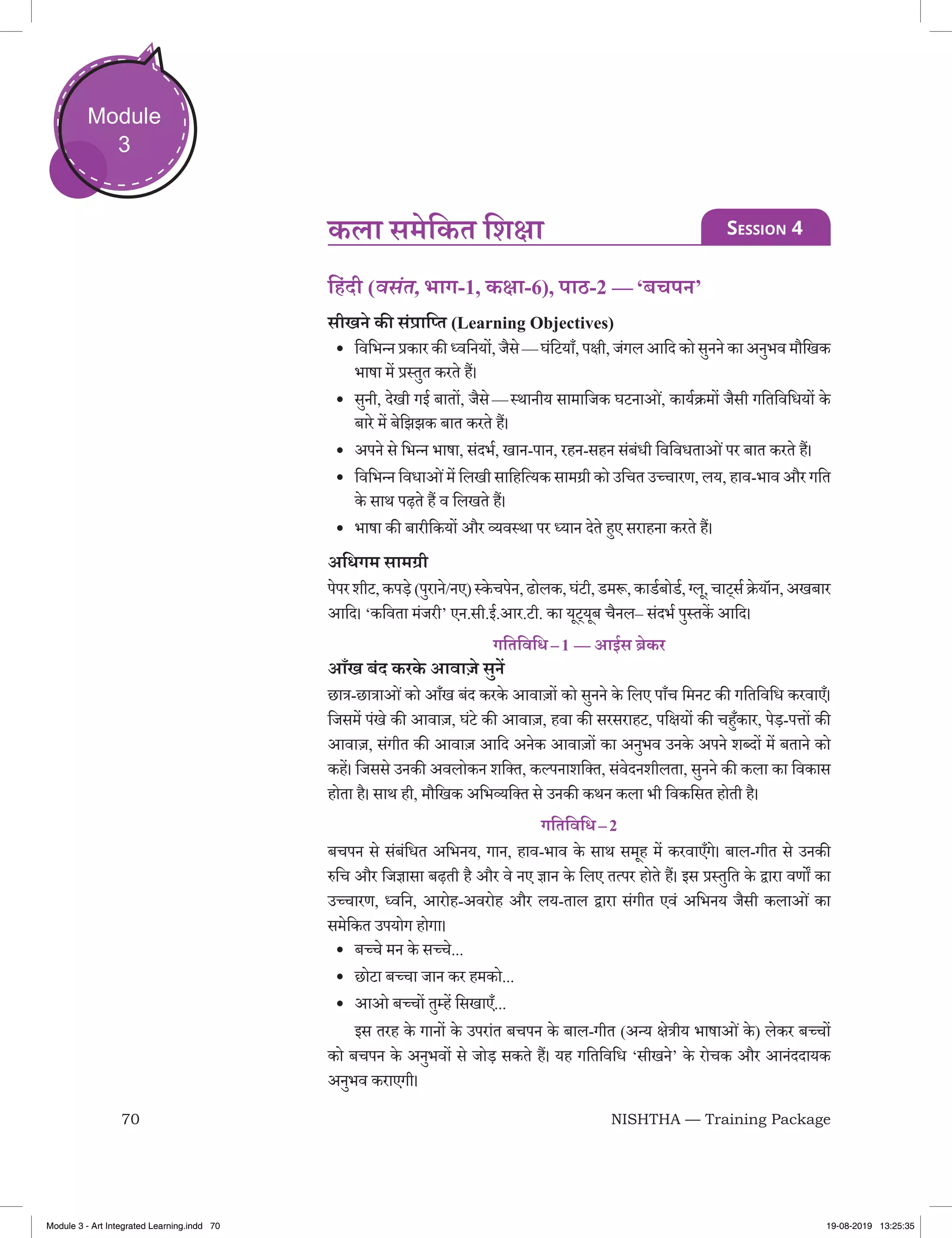 70 NISHTHA — Training Package
Module
3
िहंदी (वसंत, भाग-1, कक्षा-6), पाठ-2 — ‘बचपन’
सीखने की संप्राप्‍ति (Learning Objectives)
•	 विभिन्‍न प्रकार की ध्‍वनियों, जैसे — घंटियाँ, पक्षी, जंगल आदि को सुनने का अनुभव मौखिक
भाषा में प्रस्‍तुत करते हैं।
•	 सुनी, देखी गई बातों, जैसे — स्‍थानीय सामाजिक घटनाओं, कार्यक्रमों जैसी गतिविधियों के
बारे में बेझिझक बात करते हैं।
•	 अपने से भिन्‍न भाषा, संदर्भ, खान-पान, रहन-सहन संबंधी विविधताओंपर बात करते हैं।
•	 विभिन्‍न विधाओंमें लिखी साहित्यिक सामग्री को उचित उच्‍चारण, लय, हाव-भाव और गति
के साथ पढ़ते हैं व लिखते हैं।
•	 भाषा की बारीकियों और व्‍यवस्‍था पर ध्‍यान देते हुए सराहना करते हैं।
अधिगम सामग्री
पेपरशीट,कपड़े (पुराने/नए)स्‍केचपेन,ढोलक,घंटी,डमरू,कार्डबोर्ड,ग्‍लू,चाट्सर्क्रेयॉन,अखबार
आदि। ‘कविता मंजरी’ एन.सी.ई.आर.टी. का यूट्यूब चैनल– संदर्भ पुस्‍तकें आदि।
गतिविधि – 1 — आईस ब्रेकर
आँख बंद करके आवाज़े सुनें
छात्र-छात्राओंको आँख बंद करके आवाज़ों को सुनने के लिए पाँच मिनट की गतिविधि करवाएँ।
जिसमें पंखे की आवाज़, घंटे की आवाज़, हवा की सरसराहट, पक्षियों की चहुँकार, पेड़-पत्तों की
आवाज‍़, संगीत की आवाज़ आदि अनेक आवाज़ों का अनुभव उनके अपने शब्‍दों में बताने को
कहें। जिससे उनकी अवलोकन शक्‍ति, कल्‍पनाशक्‍ति, संवेदनशीलता, सुनने की कला का विकास
होता है। साथ ही, मौखिक अभिव्‍यक्‍ति से उनकी कथन कला भी विकसित होती है।
गतिविधि – 2
बचपन से संबंधित अभिनय, गान, हाव-भाव के साथ समूह में करवाएँगे। बाल-गीत से उनकी
रुचि और जिज्ञासा बढ़ती है और वे नए ज्ञान के लिए तत्‍पर होते हैं। इस प्रस्‍तुति के द्वारा वर्णों का
उच्‍चारण, ध्‍वनि, आरोह-अवरोह और लय-ताल द्वारा संगीत एवं अभिनय जैसी कलाओं का
समेकित उपयोग होगा।
•	 बच्‍चे मन के सच्‍चे...
•	 छोटा बच्‍चा जान कर हमको...
•	 आओ बच्‍चों तुम्‍हें सिखाएँ...
	 इस तरह के गानों के उपरांत बचपन के बाल-गीत (अन्‍य क्षेत्रीय भाषाओं के ) लेकर बच्‍चों
को बचपन के अनुभवों से जोड़ सकते हैं। यह गतिविधि ‘सीखने’ के रोचक और आनंददायक
अनुभव कराएगी।
कला समेकित शिक्षा Session 4
Module 3 - Art Integrated Learning.indd 70 19-08-2019 13:25:35
 