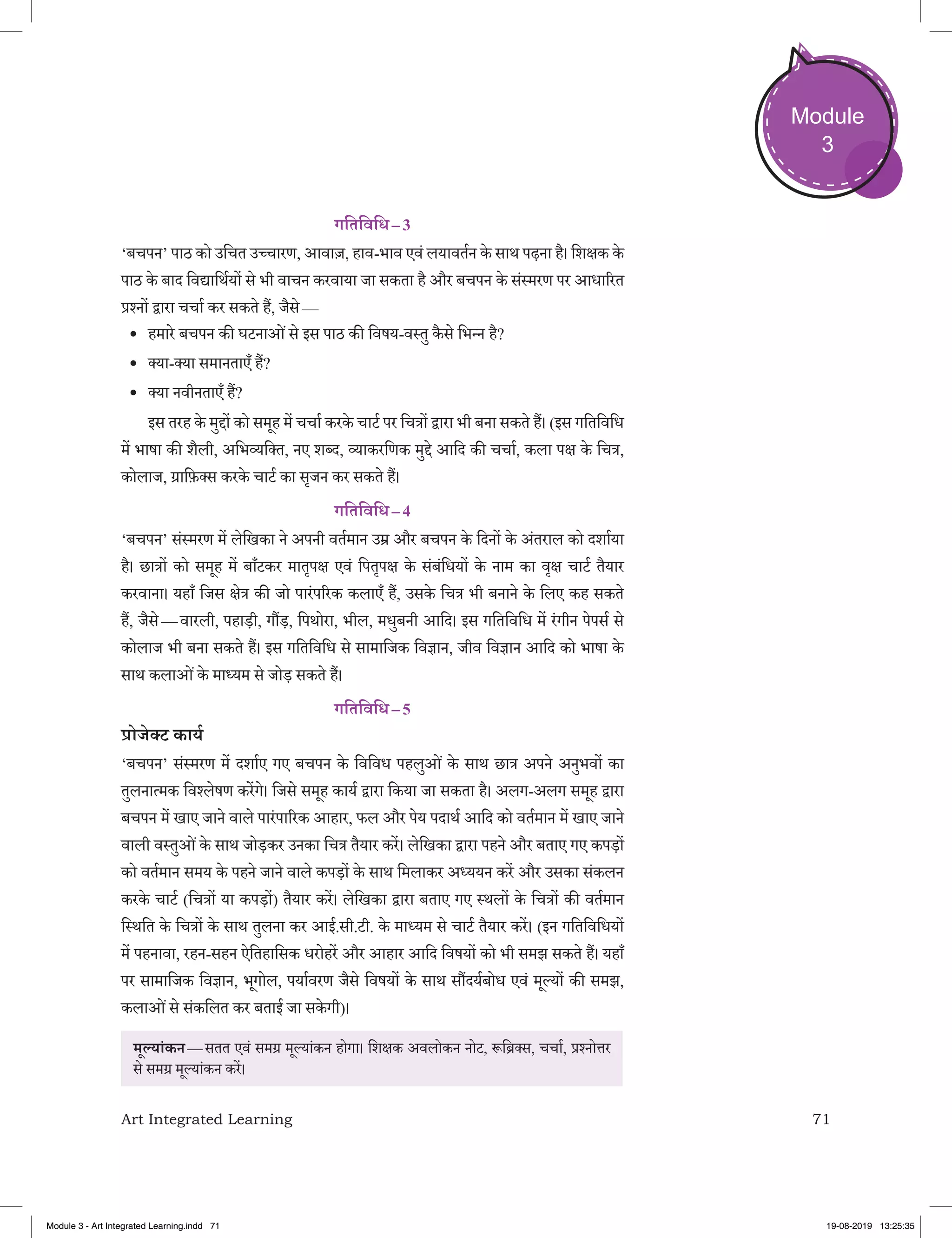 71Art Integrated Learning
Module
3
गतिविधि – 3
‘बचपन’ पाठ को उचित उच्‍चारण, आवाज़, हाव-भाव एवं लयावर्तन के साथ पढ़ना है। शिक्षक के
पाठ के बाद विद्यार्थियों से भी वाचन करवाया जा सकता है और बचपन के संस्‍मरण पर आधारित
प्रश्‍नों द्वारा चर्चा कर सकते हैं, जैसे —
•	 हमारे बचपन की घटनाओंसे इस पाठ की विषय-वस्‍तु कै से भिन्‍न है?
•	 क्‍या-क्‍या समानताएँ हैं?
•	 क्‍या नवीनताएँ हैं?
	 इस तरह के मुद्दों को समूह में चर्चा करके चार्ट पर चित्रों द्वारा भी बना सकते हैं। (इस गतिविधि
में भाषा की शैली, अभिव्‍यक्‍ति, नए शब्‍द, व्‍याकरणिक मुद्दे आदि की चर्चा, कला पक्ष के चित्र,
कोलाज, ग्राफ़ि‍क्‍स करके चार्ट का सृजन कर सकते हैं।
गतिविधि – 4
‘बचपन’ संस्‍मरण में लेखिका ने अपनी वर्तमान उम्र और बचपन के दिनों के अंतराल को दर्शाया
है। छात्रों को समूह में बाँटकर मातृपक्ष एवं पितृपक्ष के संबंधियों के नाम का वृक्ष चार्ट तैयार
करवाना। यहाँ जिस क्षेत्र की जो पारंपरिक कलाएँ हैं, उसके चित्र भी बनाने के लिए कह सकते
हैं, जैसे — वारली, पहाड़ी, गौंड़, पिथोरा, भील, मधुबनी आदि। इस गतिविधि में रंगीन पेपर्स से
कोलाज भी बना सकते हैं। इस गतिविधि से सामाजिक विज्ञान, जीव विज्ञान आदि को भाषा के
साथ कलाओंके माध्‍यम से जोड़ सकते हैं।
गतिविधि – 5
प्रोजेक्‍ट कार्य 
‘बचपन’ संस्‍मरण में दर्शाए गए बचपन के विविध पहलुओं के साथ छात्र अपने अनुभवों का
तुलनात्‍मक विश्‍लेषण करेंगे। जिसे समूह कार्य द्वारा किया जा सकता है। अलग-अलग समूह द्वारा
बचपन में खाए जाने वाले पारंपारिक आहार, फल और पेय पदार्थ आदि को वर्तमान में खाए जाने
वाली वस्‍तुओंके साथ जोड़कर उनका चित्र तैयार करें। लेखिका द्वारा पहने और बताए गए कपड़ों
को वर्तमान समय के पहने जाने वाले कपड़ों के साथ मिलाकर अध्‍ययन करें और उसका संकलन
करके चार्ट (चित्रों या कपड़ों) तैयार करें। लेखिका द्वारा बताए गए स्‍थलों के चित्रों की वर्तमान
स्थिति के चित्रों के साथ तुलना कर आई.सी.टी. के माध्‍यम से चार्ट तैयार करें। (इन गतिविधियों
में पहनावा, रहन-सहन ऐतिहासिक धरोहरें और आहार आदि विषयों को भी समझ सकते हैं। यहाँ
पर सामाजिक विज्ञान, भूगोल, पर्यावरण जैसे विषयों के साथ सौंदर्यबोध एवं मूल्‍यों की समझ,
कलाओंसे संकलित कर बताई जा सके गी)।
मूल्‍यांकन — सतत एवं समग्र मूल्‍यांकन होगा। शिक्षक अवलोकन नोट, रूब्रिक्‍स, चर्चा, प्रश्‍नोत्तर
से समग्र मूल्‍यांकन करें।
Module 3 - Art Integrated Learning.indd 71 19-08-2019 13:25:35
 