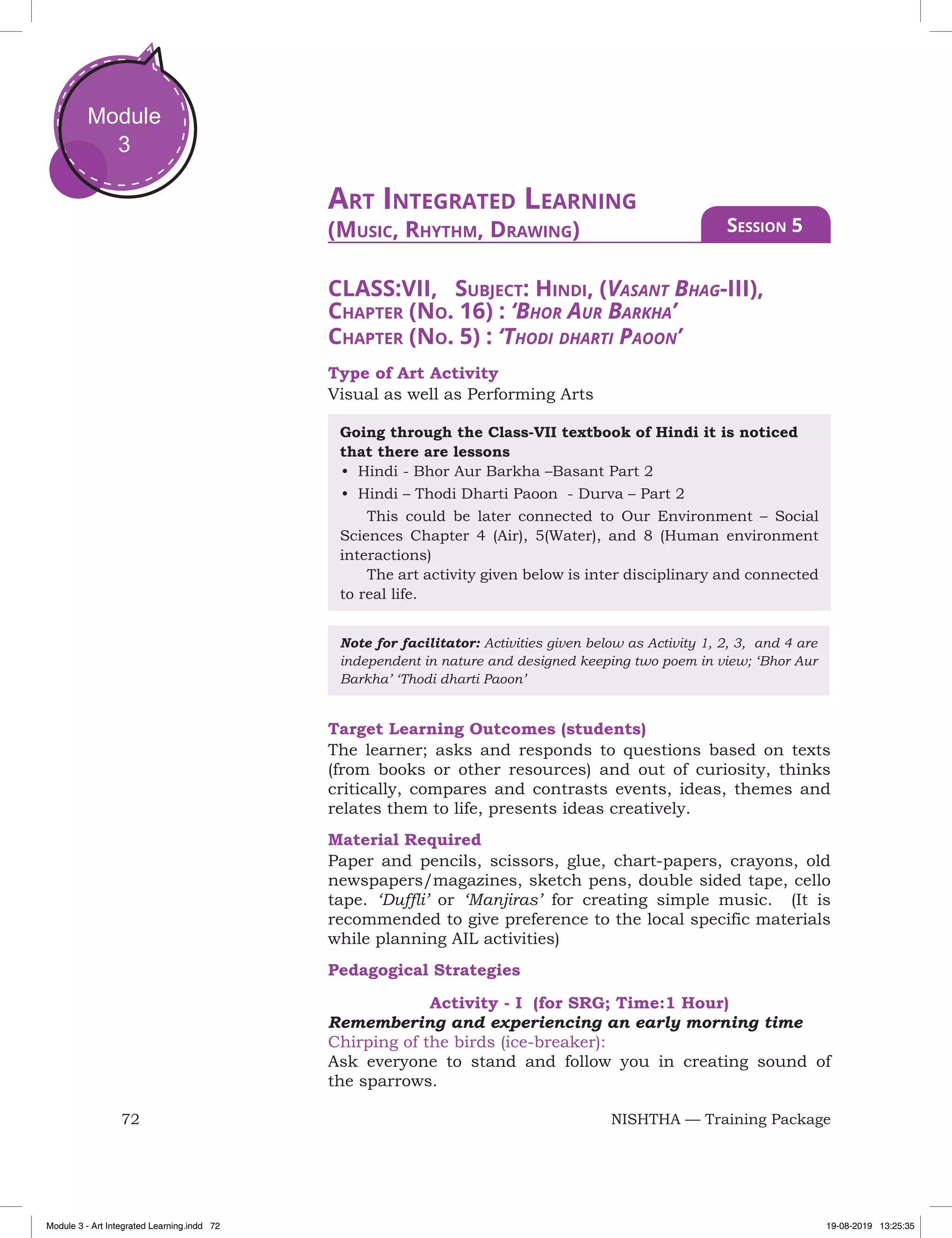 72 NISHTHA — Training Package
Module
3
CLASS:VII, Subject: Hindi, (Vasant Bhag-III),
Chapter (No. 16) : ‘Bhor Aur Barkha’
Chapter (No. 5) : ‘Thodi dharti Paoon’
Type of Art Activity
Visual as well as Performing Arts
Going through the Class-VII textbook of Hindi it is noticed
that there are lessons
•	 Hindi - Bhor Aur Barkha –Basant Part 2
•	 Hindi – Thodi Dharti Paoon - Durva – Part 2
	 This could be later connected to Our Environment – Social
Sciences Chapter 4 (Air), 5(Water), and 8 (Human environment
interactions)
	 The art activity given below is inter disciplinary and connected
to real life.
Note for facilitator: Activities given below as Activity 1, 2, 3, and 4 are
independent in nature and designed keeping two poem in view; ‘Bhor Aur
Barkha’ ‘Thodi dharti Paoon’
Target Learning Outcomes (students)
The learner; asks and responds to questions based on texts
(from books or other resources) and out of curiosity, thinks
critically, compares and contrasts events, ideas, themes and
relates them to life, presents ideas creatively.
Material Required
Paper and pencils, scissors, glue, chart-papers, crayons, old
newspapers/magazines, sketch pens, double sided tape, cello
tape. ‘Duffli’ or ‘Manjiras’ for creating simple music. (It is
recommended to give preference to the local specific materials
while planning AIL activities)
Pedagogical Strategies
Activity - I (for SRG; Time:1 Hour)
Remembering and experiencing an early morning time
Chirping of the birds (ice-breaker):
Ask everyone to stand and follow you in creating sound of
the sparrows.
Art Integrated Learning
(Music, Rhythm, Drawing) Session 5
Module 3 - Art Integrated Learning.indd 72 19-08-2019 13:25:35
 