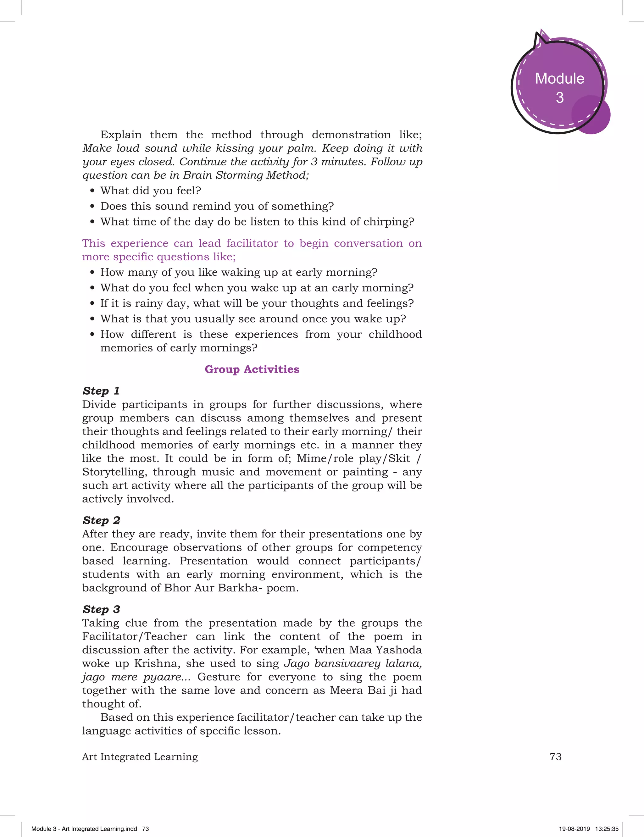 73Art Integrated Learning
Module
3
Explain them the method through demonstration like;
Make loud sound while kissing your palm. Keep doing it with
your eyes closed. Continue the activity for 3 minutes. Follow up
question can be in Brain Storming Method;
•	What did you feel?
•	Does this sound remind you of something?
•	What time of the day do be listen to this kind of chirping?
This experience can lead facilitator to begin conversation on
more specific questions like;
•	How many of you like waking up at early morning?
•	What do you feel when you wake up at an early morning?
•	If it is rainy day, what will be your thoughts and feelings?
•	What is that you usually see around once you wake up?
•	How different is these experiences from your childhood
memories of early mornings?
Group Activities
Step 1
Divide participants in groups for further discussions, where
group members can discuss among themselves and present
their thoughts and feelings related to their early morning/ their
childhood memories of early mornings etc. in a manner they
like the most. It could be in form of; Mime/role play/Skit /
Storytelling, through music and movement or painting - any
such art activity where all the participants of the group will be
actively involved.
Step 2
After they are ready, invite them for their presentations one by
one. Encourage observations of other groups for competency
based learning. Presentation would connect participants/
students with an early morning environment, which is the
background of Bhor Aur Barkha- poem.
Step 3
Taking clue from the presentation made by the groups the
Facilitator/Teacher can link the content of the poem in
discussion after the activity. For example, ‘when Maa Yashoda
woke up Krishna, she used to sing Jago bansivaarey lalana,
jago mere pyaare... Gesture for everyone to sing the poem
together with the same love and concern as Meera Bai ji had
thought of.
Based on this experience facilitator/teacher can take up the
language activities of specific lesson.
Module 3 - Art Integrated Learning.indd 73 19-08-2019 13:25:35
 