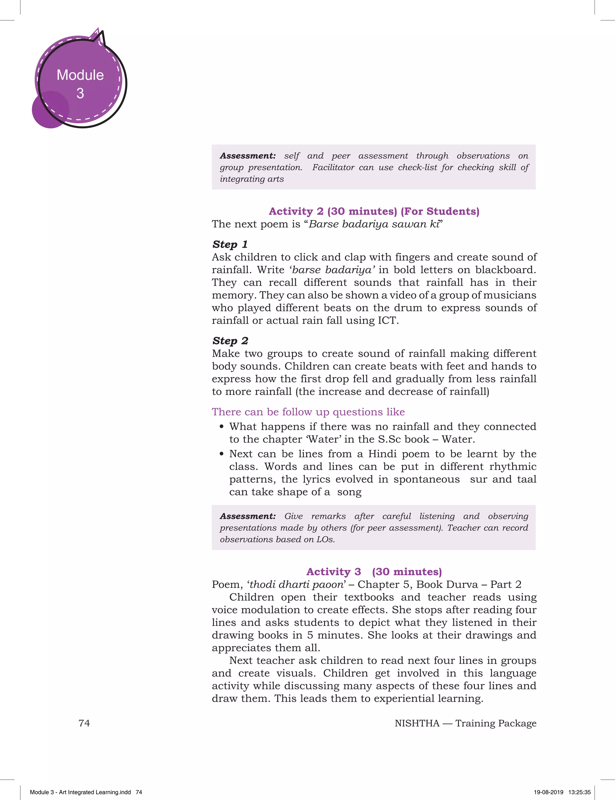 74 NISHTHA — Training Package
Module
3
Assessment: self and peer assessment through observations on
group presentation. Facilitator can use check-list for checking skill of
integrating arts
Activity 2 (30 minutes) (For Students)
The next poem is “Barse badariya sawan ki”
Step 1
Ask children to click and clap with fingers and create sound of
rainfall. Write ‘barse badariya’ in bold letters on blackboard.
They can recall different sounds that rainfall has in their
memory. They can also be shown a video of a group of musicians
who played different beats on the drum to express sounds of
rainfall or actual rain fall using ICT.
Step 2
Make two groups to create sound of rainfall making different
body sounds. Children can create beats with feet and hands to
express how the first drop fell and gradually from less rainfall
to more rainfall (the increase and decrease of rainfall)
There can be follow up questions like
•	What happens if there was no rainfall and they connected
to the chapter ‘Water’ in the S.Sc book – Water.
•	Next can be lines from a Hindi poem to be learnt by the
class. Words and lines can be put in different rhythmic
patterns, the lyrics evolved in spontaneous sur and taal
can take shape of a song
Assessment: Give remarks after careful listening and observing
presentations made by others (for peer assessment). Teacher can record
observations based on LOs.
Activity 3 (30 minutes)
Poem, ‘thodi dharti paoon’ – Chapter 5, Book Durva – Part 2
Children open their textbooks and teacher reads using
voice modulation to create effects. She stops after reading four
lines and asks students to depict what they listened in their
drawing books in 5 minutes. She looks at their drawings and
appreciates them all.
Next teacher ask children to read next four lines in groups
and create visuals. Children get involved in this language
activity while discussing many aspects of these four lines and
draw them. This leads them to experiential learning.
Module 3 - Art Integrated Learning.indd 74 19-08-2019 13:25:35
 