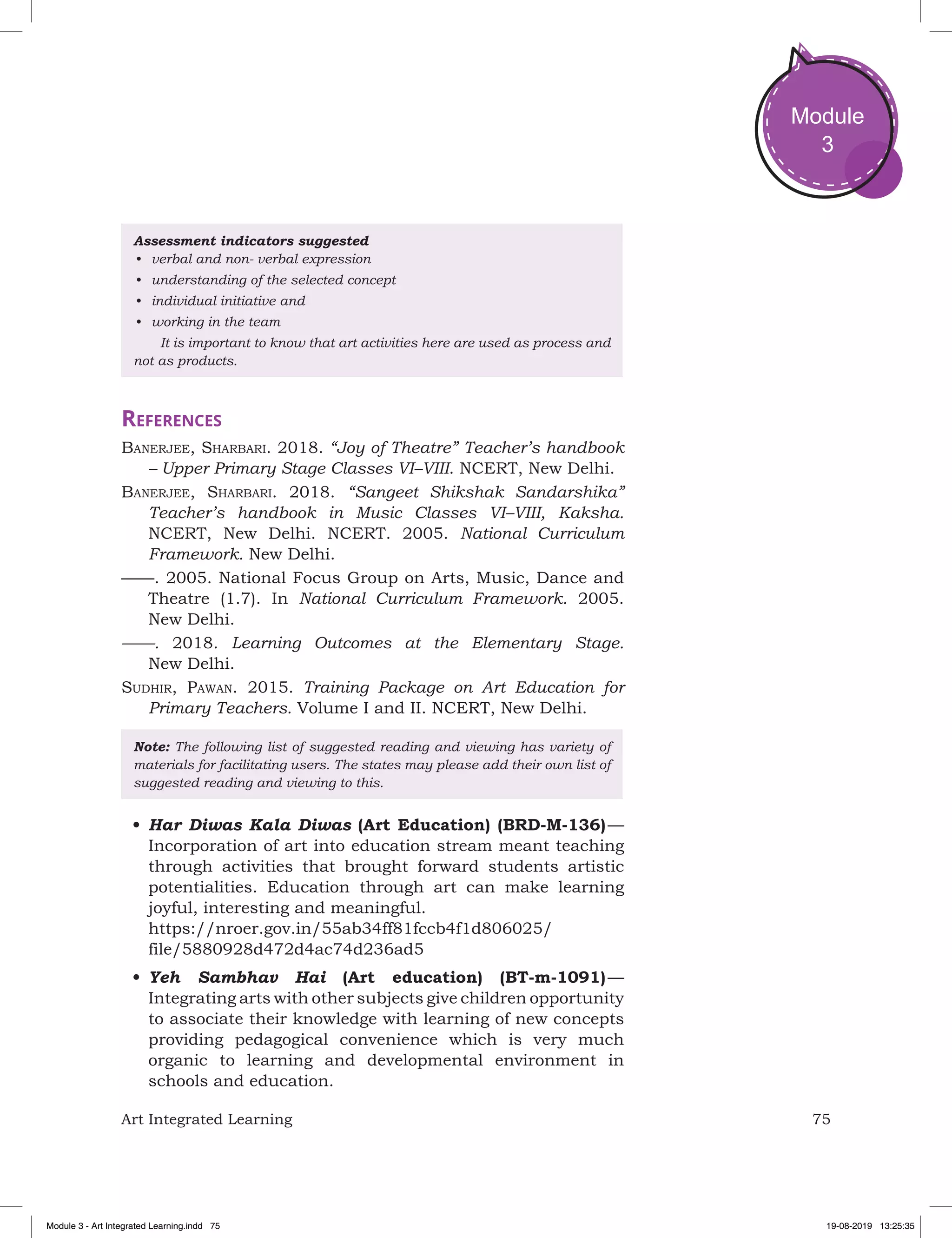 75Art Integrated Learning
Module
3
Assessment indicators suggested
•	 verbal and non- verbal expression
•	 understanding of the selected concept
•	 individual initiative and
•	 working in the team
	 It is important to know that art activities here are used as process and
not as products.
References
Banerjee, Sharbari. 2018. “Joy of Theatre” Teacher’s handbook
– Upper Primary Stage Classes VI–VIII. NCERT, New Delhi.
Banerjee, Sharbari. 2018. “Sangeet Shikshak Sandarshika”
Teacher’s handbook in Music Classes VI–VIII, Kaksha.
NCERT, New Delhi. NCERT. 2005. National Curriculum
Framework. New Delhi.
——. 2005. National Focus Group on Arts, Music, Dance and
Theatre (1.7). In National Curriculum Framework. 2005.
New Delhi.
——. 2018. Learning Outcomes at the Elementary Stage.
New Delhi.
Sudhir, Pawan. 2015. Training Package on Art Education for
Primary Teachers. Volume I and II. NCERT, New Delhi.
Note: The following list of suggested reading and viewing has variety of
materials for facilitating users. The states may please add their own list of
suggested reading and viewing to this.
•	Har Diwas Kala Diwas (Art Education) (BRD-M-136) —
Incorporation of art into education stream meant teaching
through activities that brought forward students artistic
potentialities. Education through art can make learning
joyful, interesting and meaningful.
https://nroer.gov.in/55ab34ff81fccb4f1d806025/
file/5880928d472d4ac74d236ad5
•	Yeh Sambhav Hai (Art education) (BT-m-1091) —
Integrating arts with other subjects give children opportunity
to associate their knowledge with learning of new concepts
providing pedagogical convenience which is very much
organic to learning and developmental environment in
schools and education.
Module 3 - Art Integrated Learning.indd 75 19-08-2019 13:25:35
 