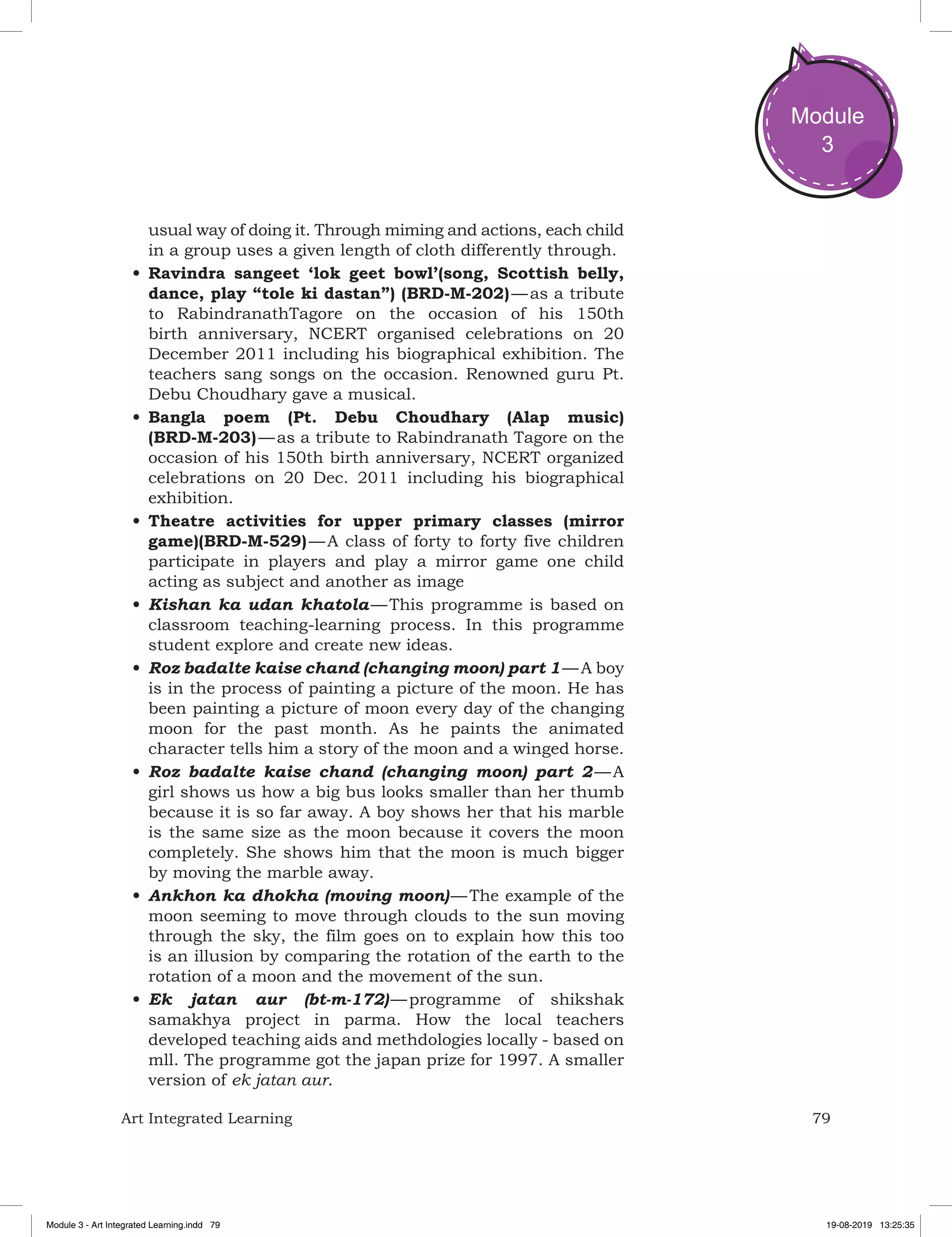 79Art Integrated Learning
Module
3
usual way of doing it. Through miming and actions, each child
in a group uses a given length of cloth differently through.
•	Ravindra sangeet ‘lok geet bowl’(song, Scottish belly,
dance, play “tole ki dastan”) (BRD-M-202) — as a tribute
to RabindranathTagore on the occasion of his 150th
birth anniversary, NCERT organised celebrations on 20
December 2011 including his biographical exhibition. The
teachers sang songs on the occasion. Renowned guru Pt.
Debu Choudhary gave a musical.
•	Bangla poem (Pt. Debu Choudhary (Alap music)
(BRD-M-203) — as a tribute to Rabindranath Tagore on the
occasion of his 150th birth anniversary, NCERT organized
celebrations on 20 Dec. 2011 including his biographical
exhibition.
•	Theatre activities for upper primary classes (mirror
game)(BRD-M-529) — A class of forty to forty five children
participate in players and play a mirror game one child
acting as subject and another as image
•	Kishan ka udan khatola — This programme is based on
classroom teaching-learning process. In this programme
student explore and create new ideas.
•	Roz badalte kaise chand (changing moon) part 1 — A boy
is in the process of painting a picture of the moon. He has
been painting a picture of moon every day of the changing
moon for the past month. As he paints the animated
character tells him a story of the moon and a winged horse.
•	Roz badalte kaise chand (changing moon) part 2 — A
girl shows us how a big bus looks smaller than her thumb
because it is so far away. A boy shows her that his marble
is the same size as the moon because it covers the moon
completely. She shows him that the moon is much bigger
by moving the marble away.
•	Ankhon ka dhokha (moving moon) — The example of the
moon seeming to move through clouds to the sun moving
through the sky, the film goes on to explain how this too
is an illusion by comparing the rotation of the earth to the
rotation of a moon and the movement of the sun.
•	Ek jatan aur (bt-m-172) — programme of shikshak
samakhya project in parma. How the local teachers
developed teaching aids and methdologies locally - based on
mll. The programme got the japan prize for 1997. A smaller
version of ek jatan aur.
Module 3 - Art Integrated Learning.indd 79 19-08-2019 13:25:35
 