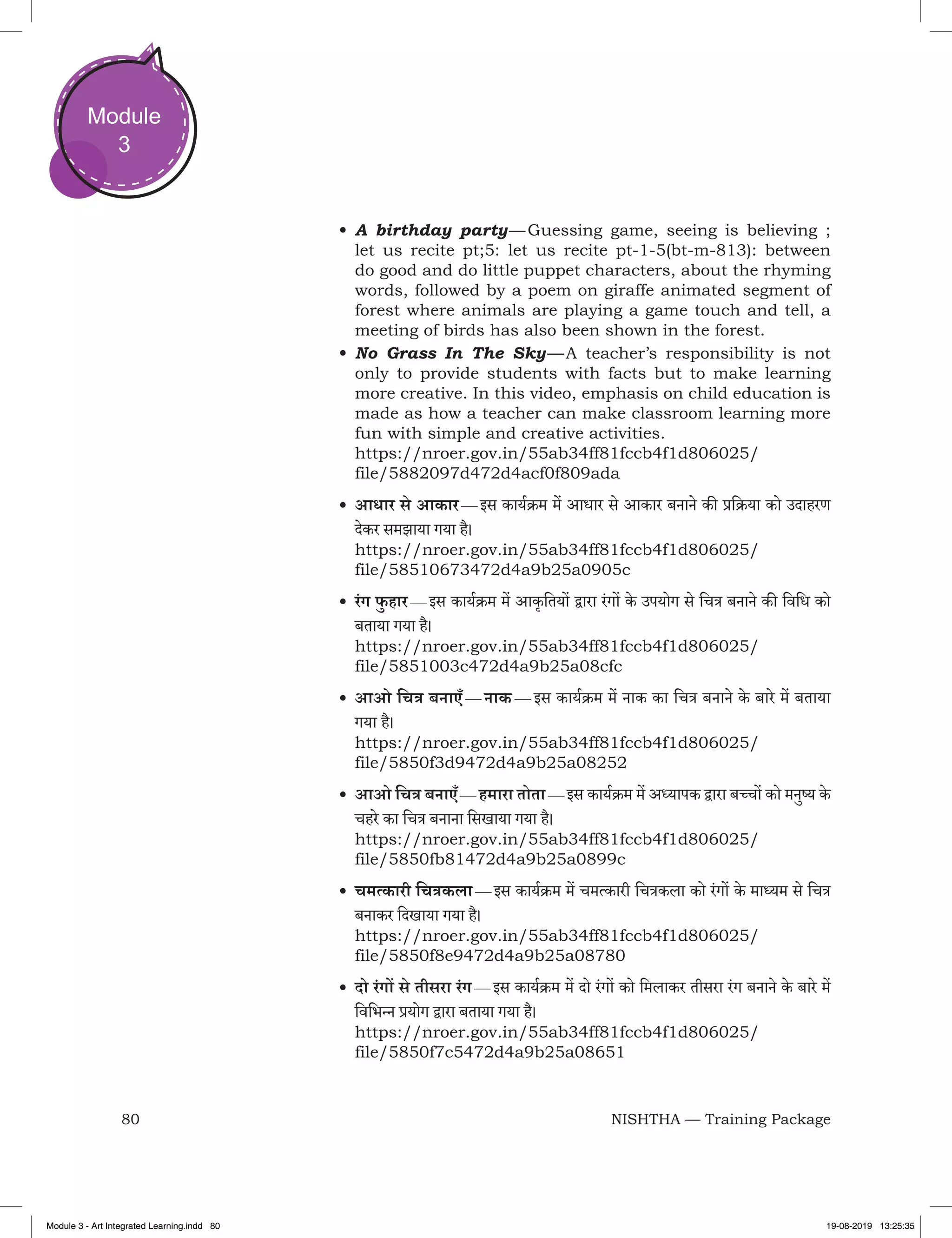 80 NISHTHA — Training Package
Module
3
•	A birthday party — Guessing game, seeing is believing ;
let us recite pt;5: let us recite pt-1-5(bt-m-813): between
do good and do little puppet characters, about the rhyming
words, followed by a poem on giraffe animated segment of
forest where animals are playing a game touch and tell, a
meeting of birds has also been shown in the forest.
•	No Grass In The Sky — A teacher’s responsibility is not
only to provide students with facts but to make learning
more creative. In this video, emphasis on child education is
made as how a teacher can make classroom learning more
fun with simple and creative activities.
https://nroer.gov.in/55ab34ff81fccb4f1d806025/
file/5882097d472d4acf0f809ada
•	आधार से आकार — इस कार्यक्रम में आधार से आकार बनाने की प्रक्रिया को उदाहरण
देकर समझाया गया है।
https://nroer.gov.in/55ab34ff81fccb4f1d806025/
file/58510673472d4a9b25a0905c
•	रंग फु हार — इस कार्यक्रम में आकृतियों द्वारा रंगों के उपयोग से चित्र बनाने की विधि को
बताया गया है।
https://nroer.gov.in/55ab34ff81fccb4f1d806025/
file/5851003c472d4a9b25a08cfc
•	आओ चित्र बनाएँ — नाक — इस कार्यक्रम में नाक का चित्र बनाने के बारे में बताया
गया है।
https://nroer.gov.in/55ab34ff81fccb4f1d806025/
file/5850f3d9472d4a9b25a08252
•	आओ चित्र बनाएँ — हमारा तोता — इस कार्यक्रम में अध्यापक द्वारा बच्चों को मनुष्य के
चहरे का चित्र बनाना सिखाया गया है।
https://nroer.gov.in/55ab34ff81fccb4f1d806025/
file/5850fb81472d4a9b25a0899c
•	चमत्कारी चित्रकला — इस कार्यक्रम में चमत्कारी चित्रकला को रंगों के माध्यम से चित्र
बनाकर दिखाया गया है।
https://nroer.gov.in/55ab34ff81fccb4f1d806025/
file/5850f8e9472d4a9b25a08780
•	दो रंगों से तीसरा रंग — इस कार्यक्रम में दो रंगों को मिलाकर तीसरा रंग बनाने के बारे में
विभिन्न प्रयोग द्वारा बताया गया है।
https://nroer.gov.in/55ab34ff81fccb4f1d806025/
file/5850f7c5472d4a9b25a08651
Module 3 - Art Integrated Learning.indd 80 19-08-2019 13:25:35
 