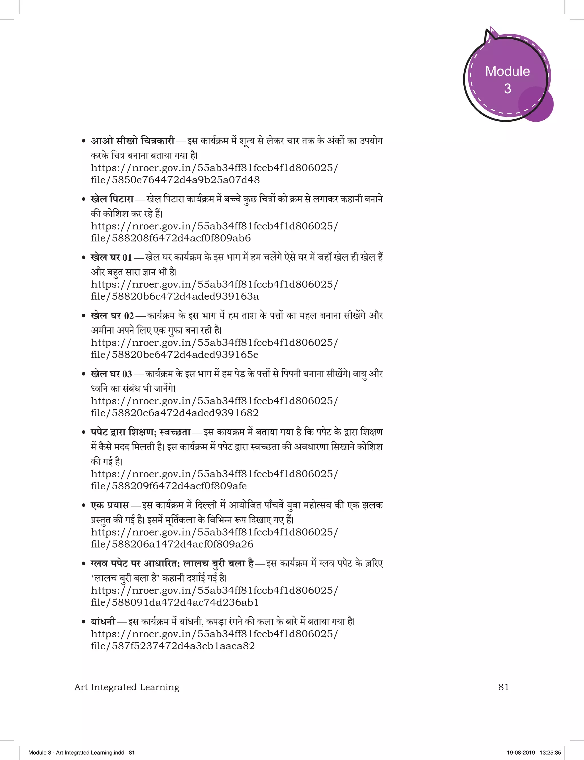 81Art Integrated Learning
Module
3
•	आओ सीखो चित्रकारी — इस कार्यक्रम में शून्य से लेकर चार तक के अंकों का उपयोग
करके चित्र बनाना बताया गया है।
https://nroer.gov.in/55ab34ff81fccb4f1d806025/
file/5850e764472d4a9b25a07d48
•	खेल पिटारा — खेल पिटारा कार्यक्रम में बच्चे कुछ चित्रों को क्रम से लगाकर कहानी बनाने
की कोशिश कर रहे हैं।
https://nroer.gov.in/55ab34ff81fccb4f1d806025/
file/588208f6472d4acf0f809ab6
•	खेल घर 01 — खेल घर कार्यक्रम के इस भाग में हम चलेंगे ऐसे घर में जहाँ खेल ही खेल हैं
और बहुत सारा ज्ञान भी है।
https://nroer.gov.in/55ab34ff81fccb4f1d806025/
file/58820b6c472d4aded939163a
•	खेल घर 02 — कार्यक्रम के इस भाग में हम ताश के पत्तों का महल बनाना सीखेंगे और
अमीना अपने लिए एक गुफा बना रही है।
https://nroer.gov.in/55ab34ff81fccb4f1d806025/
file/58820be6472d4aded939165e
•	खेल घर 03 — कार्यक्रम के इस भाग में हम पेड़ के पत्तों से पिपनी बनाना सीखेंगे। वायु और
ध्वनि का संबंध भी जानेंगे।
https://nroer.gov.in/55ab34ff81fccb4f1d806025/
file/58820c6a472d4aded9391682
•	पपेट द्वारा शिक्षण; स्वच्‍छता — इस कायक्रम में बताया गया है कि पपेट के द्वारा शिक्षण
में कै से मदद मिलती है। इस कार्यक्रम में पपेट द्वारा स्वच्छता की अवधारणा सिखाने कोशिश
की गई है।
https://nroer.gov.in/55ab34ff81fccb4f1d806025/
file/588209f6472d4acf0f809afe
•	एक प्रयास — इस कार्यक्रम में दिल्ली में आयोजित पाँचवें युवा महोत्सव की एक झलक
प्रस्तुत की गई है। इसमें मूर्तिकला के विभिन्न रूप दिखाए गए हैं।
https://nroer.gov.in/55ab34ff81fccb4f1d806025/
file/588206a1472d4acf0f809a26
•	ग्लव पपेट पर आधारित; लालच बुरी बला है — इस कार्यक्रम में ग्लव पपेट के ज़रिए
‘लालच बुरी बला है’ कहानी दर्शाई गई है।
https://nroer.gov.in/55ab34ff81fccb4f1d806025/
file/588091da472d4ac74d236ab1
•	बांधनी — इस कार्यक्रम में बांधनी, कपड़ा रंगने की कला के बारे में बताया गया है।
https://nroer.gov.in/55ab34ff81fccb4f1d806025/
file/587f5237472d4a3cb1aaea82
Module 3 - Art Integrated Learning.indd 81 19-08-2019 13:25:35
 