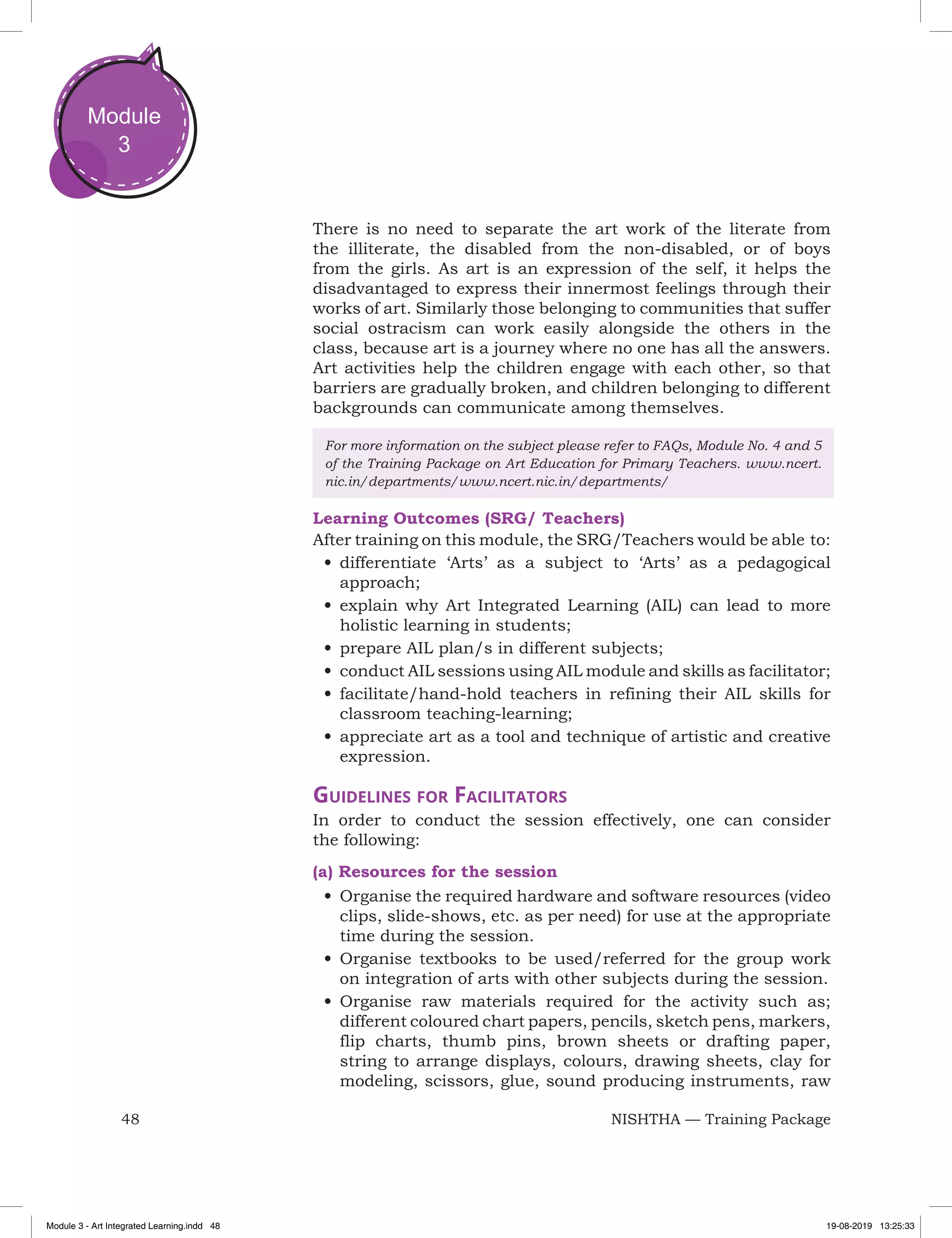 48 NISHTHA — Training Package
Module
3
There is no need to separate the art work of the literate from
the illiterate, the disabled from the non-disabled, or of boys
from the girls. As art is an expression of the self, it helps the
disadvantaged to express their innermost feelings through their
works of art. Similarly those belonging to communities that suffer
social ostracism can work easily alongside the others in the
class, because art is a journey where no one has all the answers.
Art activities help the children engage with each other, so that
barriers are gradually broken, and children belonging to different
backgrounds can communicate among themselves.
For more information on the subject please refer to FAQs, Module No. 4 and 5
of the Training Package on Art Education for Primary Teachers. www.ncert.
nic.in/departments/www.ncert.nic.in/departments/
Learning Outcomes (SRG/ Teachers)
After training on this module, the SRG/Teachers would be able to:
•	differentiate ‘Arts’ as a subject to ‘Arts’ as a pedagogical
approach;
•	explain why Art Integrated Learning (AIL) can lead to more
holistic learning in students;
•	prepare AIL plan/s in different subjects;
•	conduct AIL sessions using AIL module and skills as facilitator;
•	facilitate/hand-hold teachers in refining their AIL skills for
classroom teaching-learning;
•	appreciate art as a tool and technique of artistic and creative
expression.
Guidelines for Facilitators
In order to conduct the session effectively, one can consider
the following:
(a) Resources for the session
•	Organise the required hardware and software resources (video
clips, slide-shows, etc. as per need) for use at the appropriate
time during the session.
•	Organise textbooks to be used/referred for the group work
on integration of arts with other subjects during the session.
•	Organise raw materials required for the activity such as;
different coloured chart papers, pencils, sketch pens, markers,
flip charts, thumb pins, brown sheets or drafting paper,
string to arrange displays, colours, drawing sheets, clay for
modeling, scissors, glue, sound producing instruments, raw
Module 3 - Art Integrated Learning.indd 48 19-08-2019 13:25:33
 