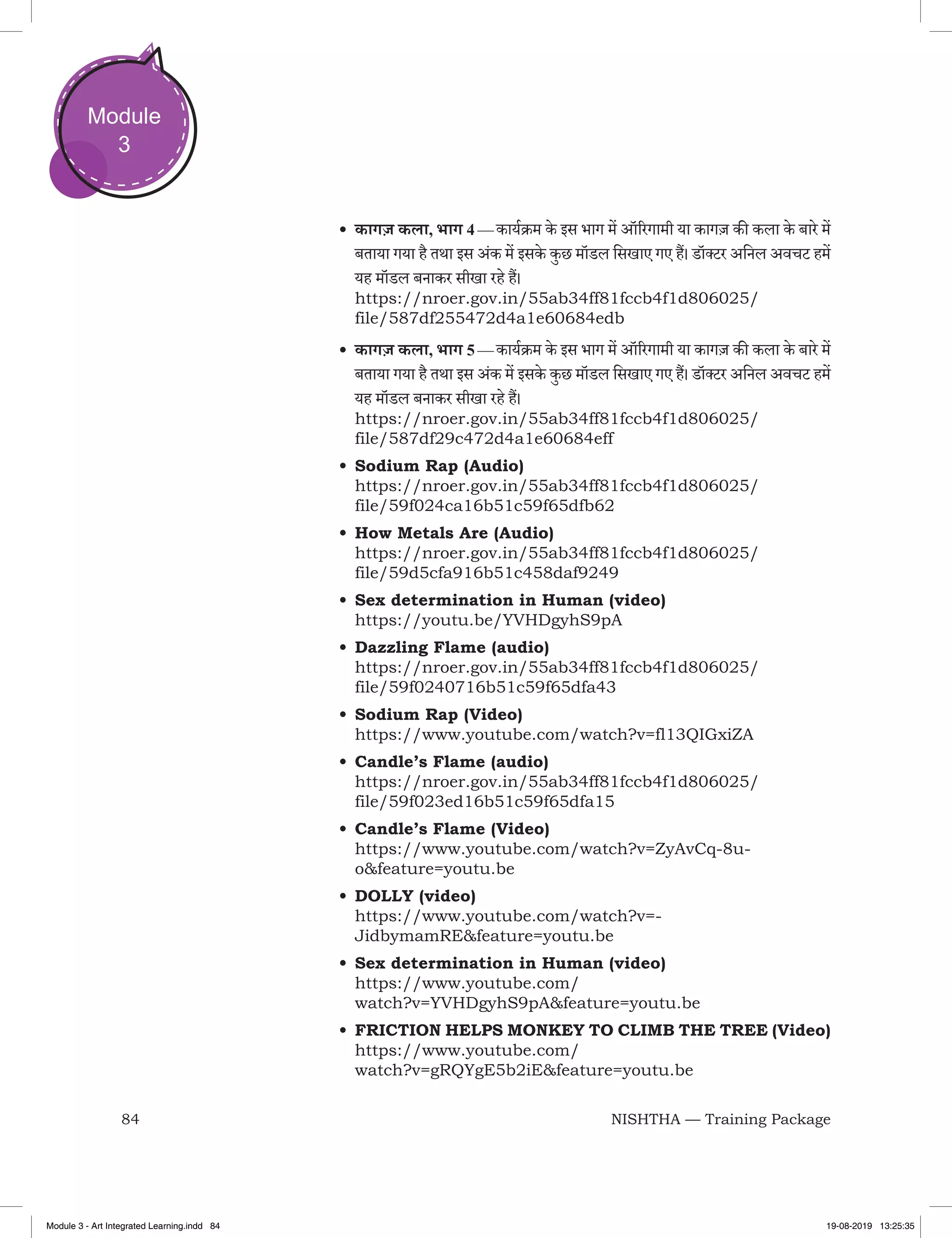 84 NISHTHA — Training Package
Module
3
•	कागज़ कला, भाग 4 — कार्यक्रम के इस भाग में ऑरिगामी या कागज़ की कला के बारे में
बताया गया है तथा इस अंक में इसके कुछ मॉडल सिखाए गए हैं। डॉक्टर अनिल अवचट हमें
यह मॉडल बनाकर सीखा रहे हैं।
https://nroer.gov.in/55ab34ff81fccb4f1d806025/
file/587df255472d4a1e60684edb
•	कागज़ कला, भाग 5 — कार्यक्रम के इस भाग में ऑरिगामी या कागज़ की कला के बारे में
बताया गया है तथा इस अंक में इसके कुछ मॉडल सिखाए गए हैं। डॉक्टर अनिल अवचट हमें
यह मॉडल बनाकर सीखा रहे हैं।
https://nroer.gov.in/55ab34ff81fccb4f1d806025/
file/587df29c472d4a1e60684eff
•	Sodium Rap (Audio)
https://nroer.gov.in/55ab34ff81fccb4f1d806025/
file/59f024ca16b51c59f65dfb62
•	How Metals Are (Audio)
https://nroer.gov.in/55ab34ff81fccb4f1d806025/
file/59d5cfa916b51c458daf9249
•	Sex determination in Human (video)
https://youtu.be/YVHDgyhS9pA
•	Dazzling Flame (audio)
https://nroer.gov.in/55ab34ff81fccb4f1d806025/
file/59f0240716b51c59f65dfa43
•	Sodium Rap (Video)
https://www.youtube.com/watch?v=fl13QIGxiZA
•	Candle’s Flame (audio)
https://nroer.gov.in/55ab34ff81fccb4f1d806025/
file/59f023ed16b51c59f65dfa15
•	Candle’s Flame (Video)
https://www.youtube.com/watch?v=ZyAvCq-8u-
o&feature=youtu.be
•	DOLLY (video)
https://www.youtube.com/watch?v=-
JidbymamRE&feature=youtu.be
•	Sex determination in Human (video)
https://www.youtube.com/
watch?v=YVHDgyhS9pA&feature=youtu.be
•	FRICTION HELPS MONKEY TO CLIMB THE TREE (Video)
https://www.youtube.com/
watch?v=gRQYgE5b2iE&feature=youtu.be
Module 3 - Art Integrated Learning.indd 84 19-08-2019 13:25:35
 